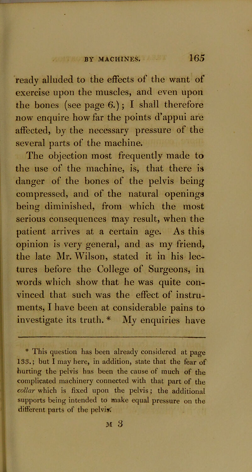 ready alluded to the effects of the want of exercise upon the muscles, and even upon the bones (see page 6.); I shall therefore now enquire how far the points d’appui are affected, by the necessary pressure of the several parts of the machine. The objection most frequently made to the use of the machine, is, that there is danger of the bones of the pelvis being compressed, and of the natural openings being diminished, from which the most serious consequences fnay result, when the patient arrives at a certain age. As this opinion is very general, and as my friend, the late Mr. Wilson, stated it in his lec- tures before the College of Surgeons, in words which show that he was quite con- vinced that such was the effect of instru- ments, I have been at considerable pains to investigate its truth. * My enquiries have * This question has been already considered, at page 133.; but I may here, in addition, state that the fear of hurting the pelvis has been the cause of much of the complicated machinery connected with that part of the collar which is fixed upon the pelvis; the additional supports being intended to make equal pressure on the different parts of the pelvis?