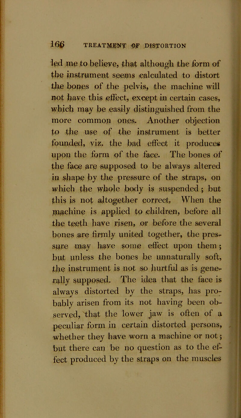 led me to believe, that although the form of the instrument seems calculated to distort the bones of the pelvis, the machine will not have this effect, except in certain cases, which may be easily distinguished from the more common ones. Another objection to the use of the instrument is better founded, viz. the bad effect it produces upon the form of the face. The bones of the face are supposed to be always altered in shape by the pressure of the straps, on which the whole body is suspended; but this is not altogether correct, When the machine is applied to children, before all the teeth have risen, or before the several bones are firmly united together, the pres- sure may have some effect upon them ; but unless the bones be unnaturally soft, the instrument is not so hurtful as is gene- rally supposed. The idea that the face is always distorted by the straps, has pro- bably arisen from its not having been ob- served, that the lower jaw is often of a peculiar form in certain distorted persons, whether they have worn a machine or not ; but there can be no question as to the ef- fect produced by the straps on the muscles