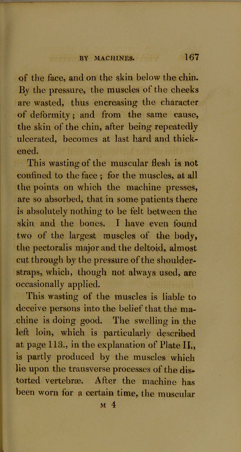 of the face, and on the skin below the chin. By the pressure, the muscles of the cheeks are wasted, thus encreasing the character of deformity; and from the same cause, the skin of the chin, after being repeatedly ulcerated, becomes at last hard and thick- ened. This wasting of the muscular flesh is not confined to the face ; for the muscles, at all the points on which the machine presses, are so absorbed, that in some patients there is absolutely nothing to be felt between the skin and the bones. I have even found two of the largest muscles of the body, the pectoralis major and the deltoid, almost cut through by the pressure of the shoulder- straps, which, though not always used, are occasionally applied. This wasting of the muscles is liable to deceive persons into the belief that the ma- chine is doing good. The swelling in the left loin, which is particularly described at page 113., in the explanation of Plate II., is partly produced by the muscles which lie upon the transverse processes of the dis- torted vertebrae. After the machine has been worn for a certain time, the muscular