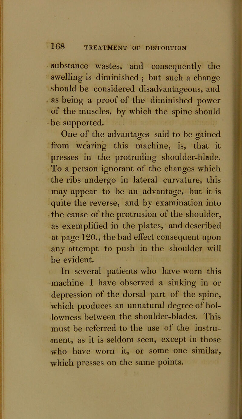 substance wastes, and consequently the swelling is diminished ; but such a change should be considered disadvantageous, and as being a proof of the diminished power of the muscles, by which the spine should -be supported. One of the advantages said to be gained from wearing this machine, is, that it presses in the protruding shoulder-blade. To a person ignorant of the changes which the ribs undergo in lateral curvature, this may appear to be an advantage, but it is quite the reverse, and by examination into the cause of the protrusion of the shoulder, as exemplified in the plates, and described at page 120., the bad effect consequent upon any attempt to push in the shoulder will be evident. In several patients who have worn this machine I have observed a sinking in or depression of the dorsal part of the spine, which produces an unnatural degree of hol- lowness between the shoulder-blades. This must be referred to the use of the instru- ment, as it is seldom seen, except in those who have worn it, or some one similar, which presses on the same points.