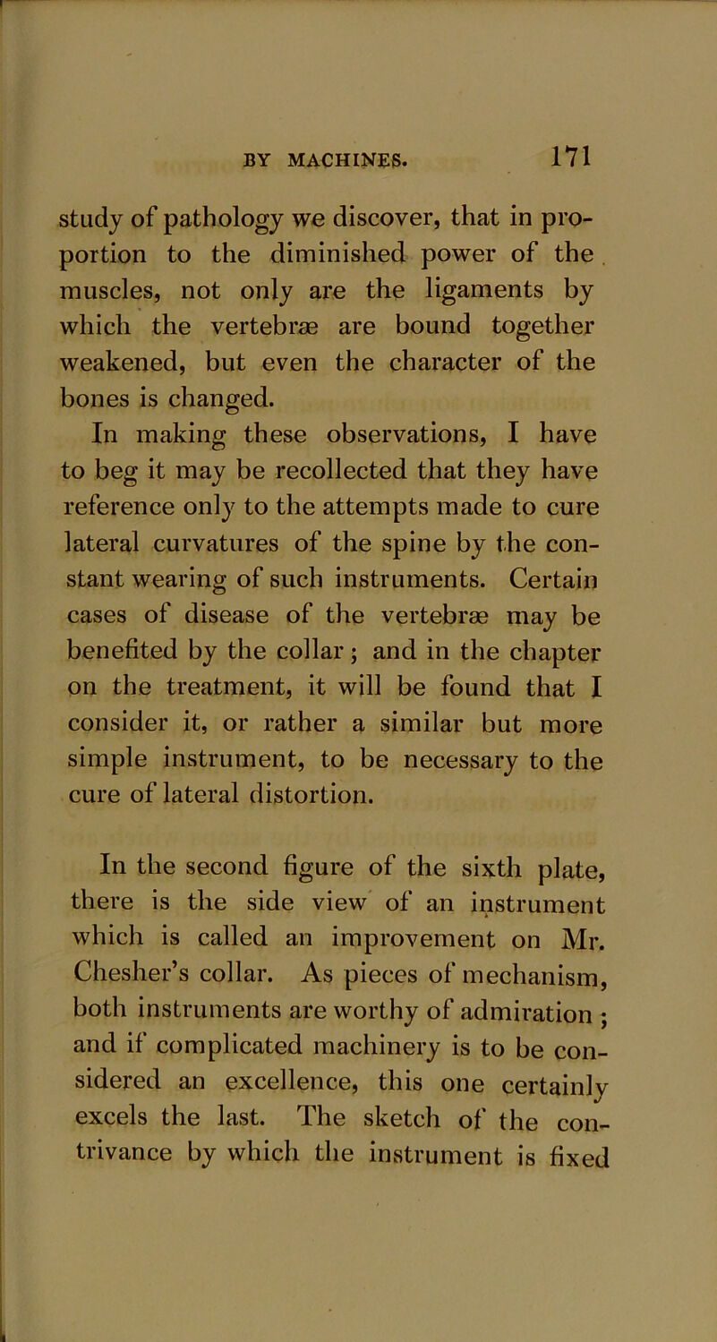 study of pathology we discover, that in pro- portion to the diminished power of the muscles, not only are the ligaments by which the vertebras are bound together weakened, but even the character of the bones is changed. In making these observations, I have to beg it may be recollected that they have reference only to the attempts made to cure lateral curvatures of the spine by the con- stant wearing of such instruments. Certain cases of disease of the vertebrae may be benefited by the collar; and in the chapter on the treatment, it will be found that I consider it, or rather a similar but more simple instrument, to be necessary to the cure of lateral distortion. In the second figure of the sixth plate, there is the side view of an instrument which is called an improvement on Mr. Chesher’s collar. As pieces of mechanism, both instruments are worthy of admiration ; and if complicated machinery is to be con- sidered an excellence, this one certainly excels the last. The sketch of the con- trivance by which the instrument is fixed