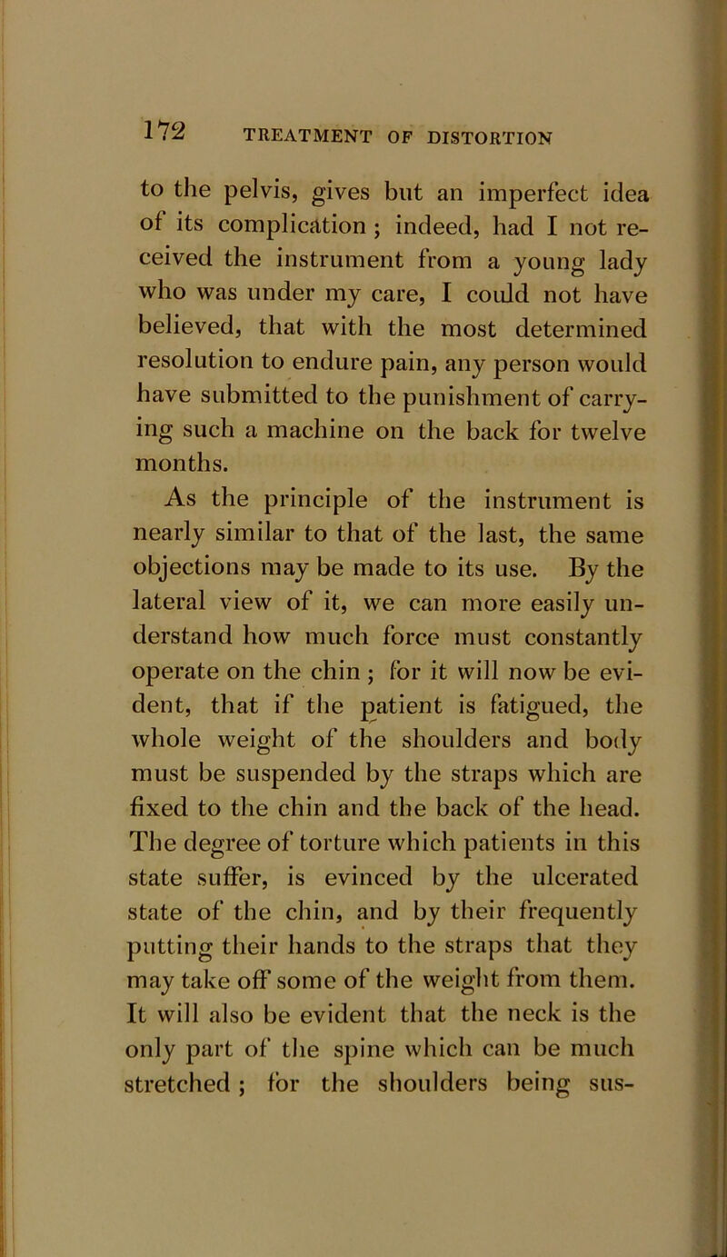 to the pelvis, gives but an imperfect idea of its complication ; indeed, had I not re- ceived the instrument from a young lady who was under my care, I could not have believed, that with the most determined resolution to endure pain, any person would have submitted to the punishment of carry- ing such a machine on the back for twelve months. As the principle of the instrument is nearly similar to that of the last, the same objections may be made to its use. By the lateral view of it, we can more easily un- derstand how much force must constantly operate on the chin ; for it will now be evi- dent, that if the patient is fatigued, the whole weight of the shoulders and body must be suspended by the straps which are fixed to the chin and the back of the head. The degree of torture which patients in this state suffer, is evinced by the ulcerated state of the chin, and by their frequently putting their hands to the straps that they may take off some of the weight from them. It will also be evident that the neck is the only part of the spine which can be much stretched ; for the shoulders being sus-