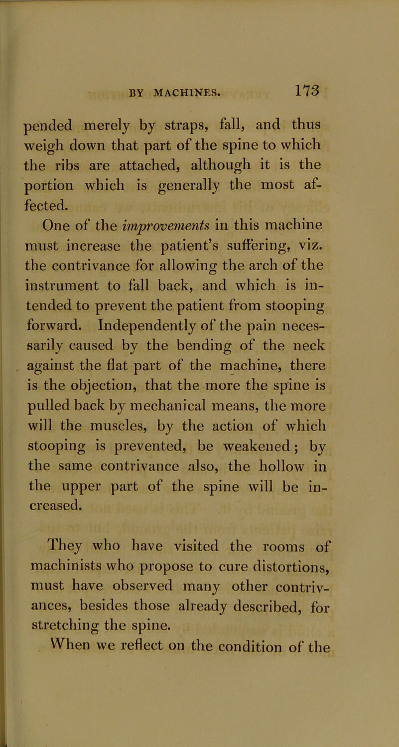 pended merely by straps, fall, and thus weigh down that part of the spine to which the ribs are attached, although it is the portion which is generally the most af- fected. One of the improvements in this machine must increase the patient’s suffering, viz. the contrivance for allowing the arch of the instrument to fall back, and which is in- tended to prevent the patient from stooping forward. Independently of the pain neces- sarily caused by the bending of the neck against the flat part of the machine, there is the objection, that the more the spine is pulled back by mechanical means, the more will the muscles, by the action of which stooping is prevented, be weakened; by the same contrivance also, the hollow in the upper part of the spine will be in- creased. They who have visited the rooms of machinists who propose to cure distortions, must have observed many other contriv- ances, besides those already described, for stretching the spine. When we reflect on the condition of the