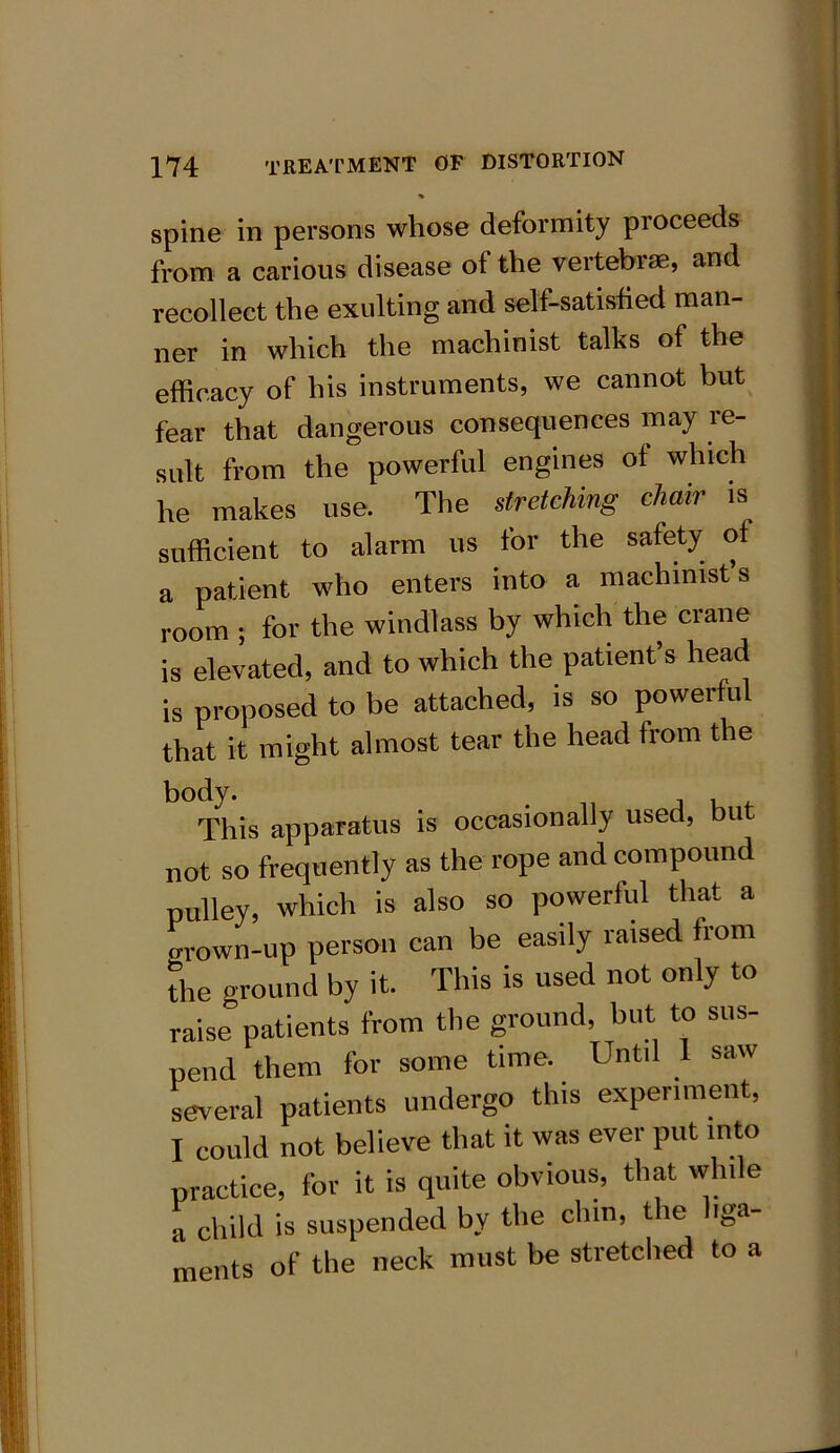 % spine in persons whose deformity proceeds from a carious disease of the vertebrae, and recollect the exulting and self-satished man- ner in which the machinist talks of the efficacy of his instruments, we cannot but fear that dangerous consequences may re- sult from the powerful engines of which he makes use. The stretching chair is sufficient to alarm us for the safety of a patient who enters into a machinist’s room ; for the windlass by which the crane is elevated, and to which the patient’s head is proposed to be attached, is so powerful that it might almost tear the head from the body. . , , This apparatus is occasionally used, but not so frequently as the rope and compound pulley, which is also so powerful that a grown-up person can be easily raised from the ground by it. This is used not only to raise” patients from the ground, but to sus- pend them for some time. Until 1 saw several patients undergo this experiment, I could not believe that it was ever put into practice, for it is quite obvious, that while ■I child is suspended by the chin, the liga- ments of the neck must be stretched to a