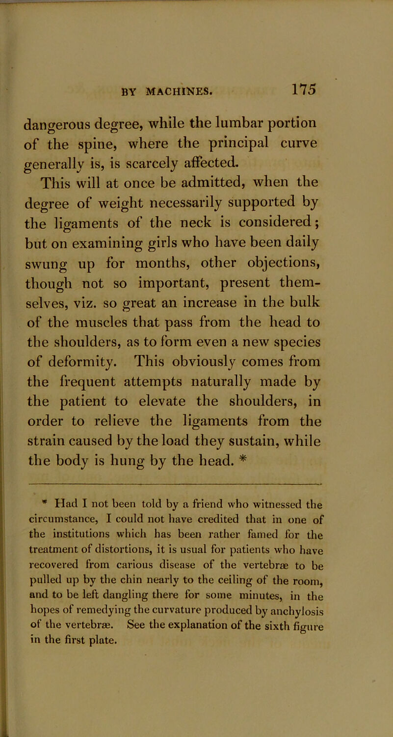 dangerous degree, while the lumbar portion of the spine, where the principal curve generally is, is scarcely affected. This will at once be admitted, when the degree of weight necessarily supported by the ligaments of the neck is considered; but on examining girls who have been daily swung up for months, other objections, though not so important, present them- selves, viz. so great an increase in the bulk of the muscles that pass from the head to the shoulders, as to form even a new species of deformity. This obviously comes from the frequent attempts naturally made by the patient to elevate the shoulders, in order to relieve the ligaments from the strain caused by the load they sustain, while the body is hung by the head. * * Had I not been told by a friend who witnessed the circumstance, I could not have credited that in one of the institutions which has been rather famed for the treatment of distortions, it is usual for patients who have recovered from carious disease of the vertebrae to be pulled up by the chin nearly to the ceiling of the room, and to be left dangling there for some minutes, in the hopes of remedying the curvature produced by anchylosis of the vertebrae. See the explanation of the sixth figure in the first plate.