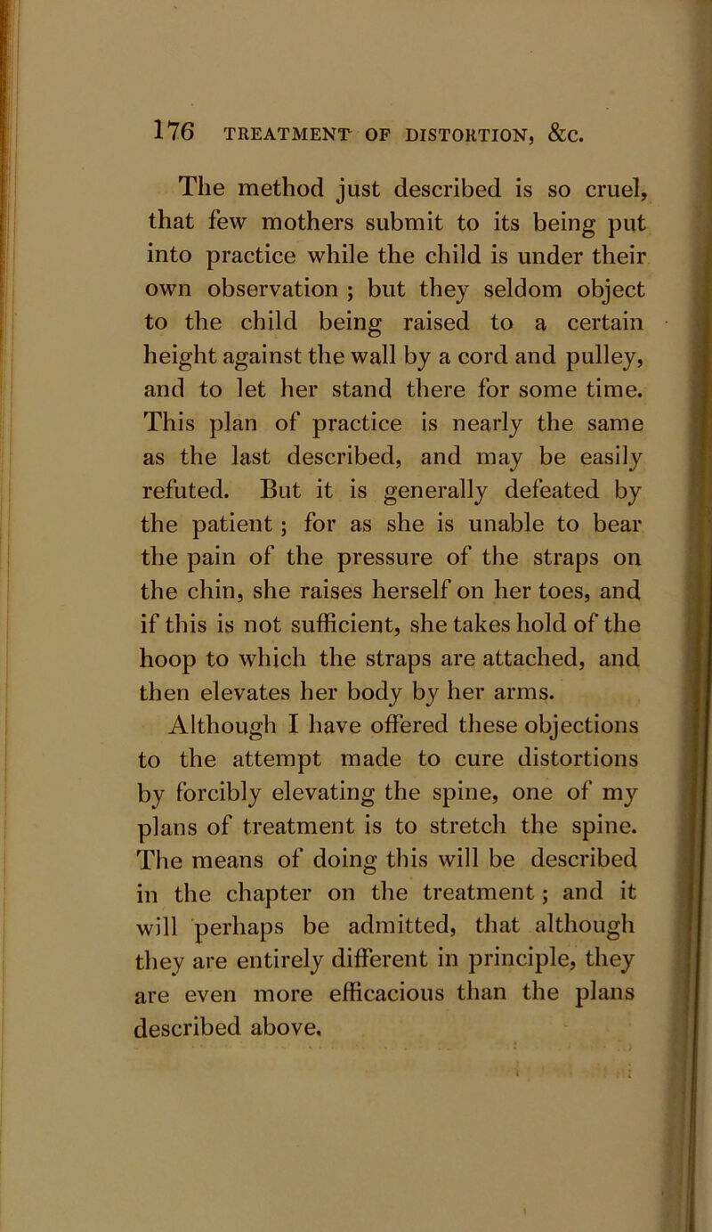 The method just described is so cruel, that few mothers submit to its being put into practice while the child is under their own observation ; but they seldom object to the child being raised to a certain height against the wall by a cord and pulley, and to let her stand there for some time. This plan of practice is nearly the same as the last described, and may be easily refuted. But it is generally defeated by the patient; for as she is unable to bear the pain of the pressure of the straps on the chin, she raises herself on her toes, and if this is not sufficient, she takes hold of the hoop to which the straps are attached, and then elevates her body by her arms. Although I have offered these objections to the attempt made to cure distortions by forcibly elevating the spine, one of my plans of treatment is to stretch the spine. The means of doing this will be described in the chapter on the treatment; and it will perhaps be admitted, that although they are entirely different in principle, they are even more efficacious than the plans described above.