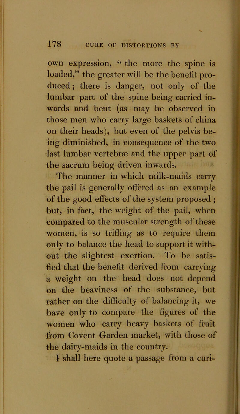 own expression, “ the more the spine is loaded,” the greater will be the benefit pro- duced ; there is danger, not only of the lumbar part of the spine being carried in- wards and bent (as may be observed in those men who carry large baskets of china on their heads), but even of the pelvis be- ing diminished, in consequence of the two last lumbar vertebras and the upper part of the sacrum being driven inwards. The manner in which milk-maids carry the pail is generally offered as an example of the good effects of the system proposed ; but, in fact, the weight of the pail, when compared to the muscular strength of these women, is so trifling as to require them only to balance the head to support it with- out the slightest exertion. To be satis- fied that the benefit derived from carrying a weight on the head does not depend on the heaviness of the substance, but rather on the difficulty of balancing it, we have only to compare the figures of the women who carry heavy baskets of fruit from Covent Garden market, with those of the dairy-maids in the country. I shall here quote a passage from a curi-