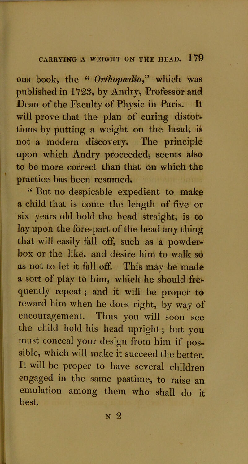 ous book* the “ Orthopcedici” which was published in 1723, by Andry* Professor and Dean of the Faculty of Physic in Paris. It will prove that the plan of curing distor- tions by putting a weight on the head, is not a modern discovery. The principle upon which Andry proceeded, seems also to be more correct than that on which the practice has been resumed* “ But no despicable expedient to make a child that is come the length of five or six years old hold the head straight, is to lay upon the fore-part of the head any thing that will easily fall off, such as a powder- box or the like, and desire him to walk sO as not to let it fall off. This may be made a sort of play to him, which he should fre*- quently repeat; and it will be proper to reward him when he does right, by way of encouragement. Thus you will soon see the child hold his head upright; but you must conceal your design from him if pos- sible, which will make it succeed the better. It will be proper to have several children engaged in the same pastime, to raise an emulation among them who shall do it best.