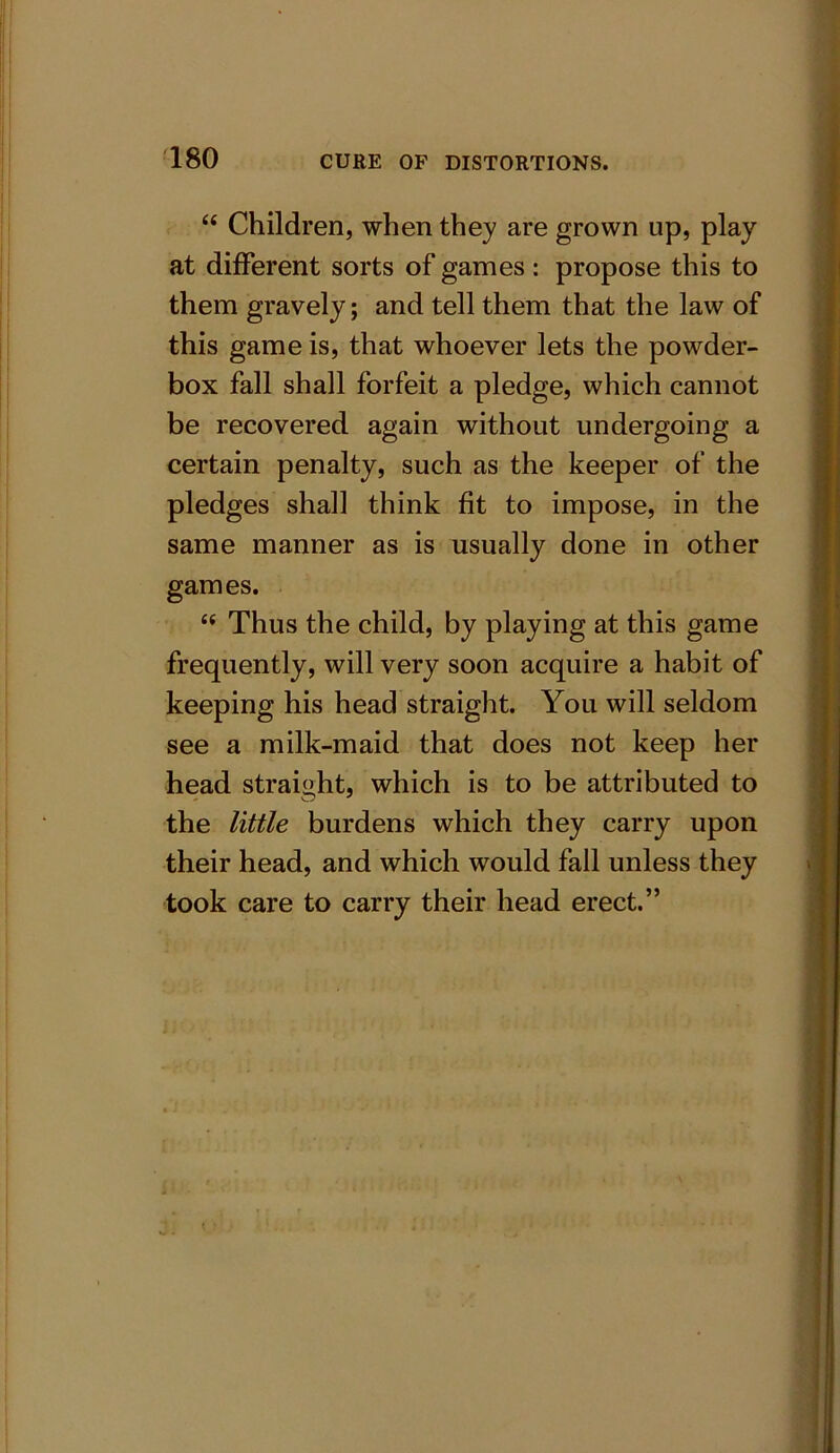 “ Children, when they are grown up, play at different sorts of games: propose this to them gravely; and tell them that the law of this game is, that whoever lets the powder- box fall shall forfeit a pledge, which cannot be recovered again without undergoing a certain penalty, such as the keeper of the pledges shall think fit to impose, in the same manner as is usually done in other games. “ Thus the child, by playing at this game frequently, will very soon acquire a habit of keeping his head straight. You will seldom see a milk-maid that does not keep her head straight, which is to be attributed to the little burdens which they carry upon their head, and which would fall unless they took care to carry their head erect.”
