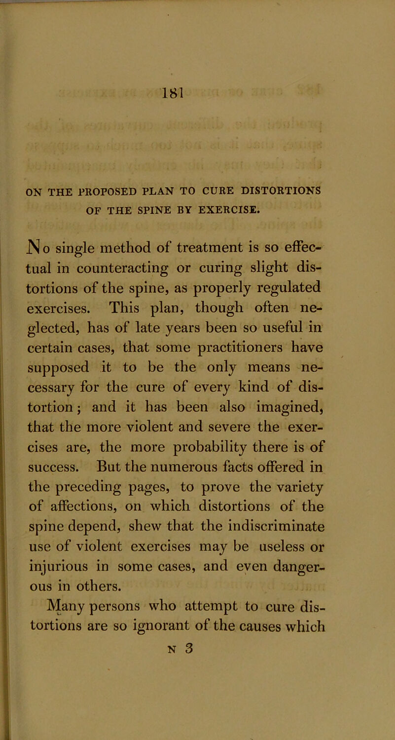 ON THE PROPOSED PLAN TO CURE DISTORTIONS OF THE SPINE BY EXERCISE. JN o single method of treatment is so effec- tual in counteracting or curing slight dis- tortions of the spine, as properly regulated exercises. This plan, though often ne- glected, has of late years been so useful in certain cases, that some practitioners have supposed it to be the only means ne- cessary for the cure of every kind of dis- tortion ; and it has been also imagined, that the more violent and severe the exer- cises are, the more probability there is of success. But the numerous facts offered in the preceding pages, to prove the variety of affections, on which distortions of the spine depend, shew that the indiscriminate use of violent exercises may be useless or injurious in some cases, and even danger- ous in others. Many persons who attempt to cure dis- tortions are so ignorant of the causes which