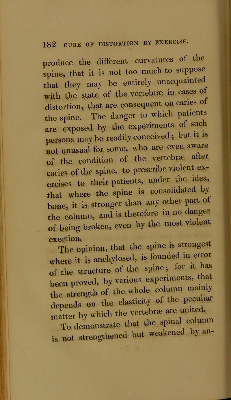 produce the different curvatures of the spine, that it is not too much to suppose that they may be entirely unacquainted with the state of the vertebrae in cases of distortion, that are consequent on canes o the spine. The danger to which patients are exposed by the experiments of such persons may be readily conceived; but it is not unusual for some, who are even aware of the condition of the vertebra; after caries of the spine, to prescribe violent ex- ercises to their patients, under the idea, that where the spine is consolidated by hone, it is stronger than any other part of the column, and is therefore in no danger of being broken, even by the most violen exertion, . , The opinion, that the spine is strongest where it is anchylosed, is founded in error of the structure of the spine; for it has been proved, by various experiments, that the strength of the whole column mainly depends on the elasticity of the peculiar matter by which the vertebrae are urnted To demonstrate that the spinal column is „ot strengthened but weakened by an-