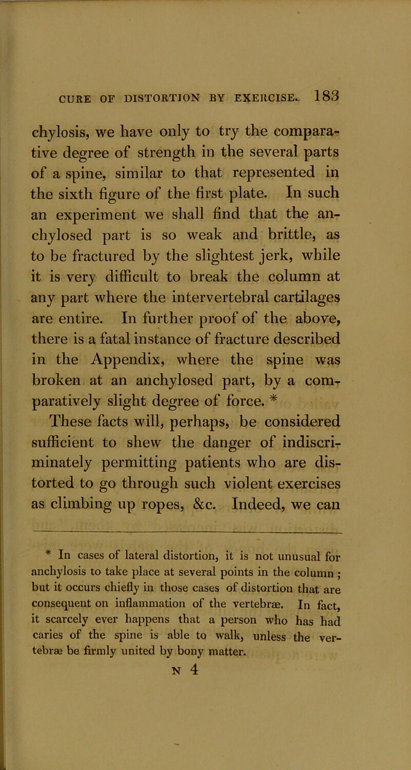 chylosis, we have only to try the compara- tive degree of strength in the several parts of a spine, similar to that represented in the sixth figure of the first plate. In such an experiment we shall find that the an- chylosed part is so weak and brittle, as to be fractured by the slightest jerk, while it is very difficult to break the column at any part where the intervertebral cartilages are entire. In further proof of the above, there is a fatal instance of fracture described in the Appendix, where the spine was broken at an anchylosed part, by a com- paratively slight degree of force. * These facts will, perhaps, be considered sufficient to shew the danger of indiscri- minately permitting patients who are dis- torted to go through such violent exercises as climbing up ropes, &c. Indeed, we can * In cases of lateral distortion, it is not unusual for anchylosis to take place at several points in the column ; but it occurs chiefly in those cases of distortion that are consequent on inflammation of the vertebrae. In fact, it scarcely ever happens that a person who has had caries of the spine is able to walk, unless the tebrae be firmly united by bony matter. ver-