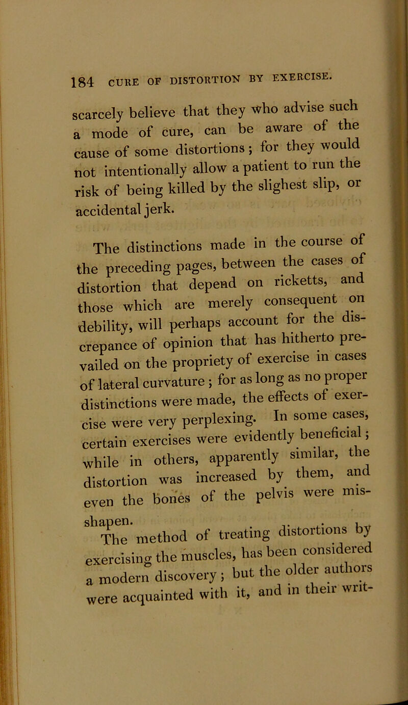 scarcely believe that they who advise such a mode of cure, can be aware of the cause of some distortions; for they would not intentionally allow a patient to run the risk of being killed by the slighest slip, or accidental jerk. The distinctions made in the course of the preceding pages, between the cases of distortion that depend on ncketts, an those which are merely consequent on debility, will perhaps account for the dis- crepance of opinion that has hitherto pie- vailed on the propriety of exercise m cases of lateral curvature ; for as long as no proper distinctions were made, the effects of exer- cise were very perplexing. In some cases, certain exercises were evidently beneficia ; while in others, apparently similar, tie distortion was increased by them, anc even the bones of the pelvis were mis- Sb The' method of treating distortions by exercising the muscles, has been considered a modern discovery ; but the older authois were acquainted with it, and in tien wri