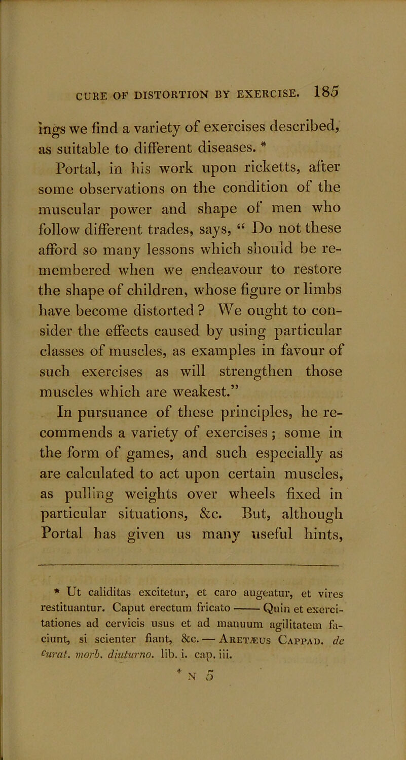 mgs we find a variety of exercises described, as suitable to different diseases. * Portal, in his work upon ricketts, after some observations on the condition of the muscular power and shape of men who follow different trades, says, “ Do not these afford so many lessons which should be re- membered when we endeavour to restore the shape of children, whose figure or limbs have become distorted ? We ought to con- sider the effects caused by using particular classes of muscles, as examples in favour of such exercises as will strengthen those muscles which are weakest.” In pursuance of these principles, he re- commends a variety of exercises ; some in the form of games, and such especially as are calculated to act upon certain muscles, as pulling weights over wheels fixed in particular situations, &c. But, although Portal has given us many useful hints, * Ut caliditas excitetur, et caro augeatur, et vires l’estituantur. Caput erectum fricato Quin et exerci- tationes ad cervicis usus et ad manuum agilitatem fa- ciunt, si scienter fiant, &c. — Areiveus Cappad. dc curat, morb. diuturno. lib. i. cap. iii.