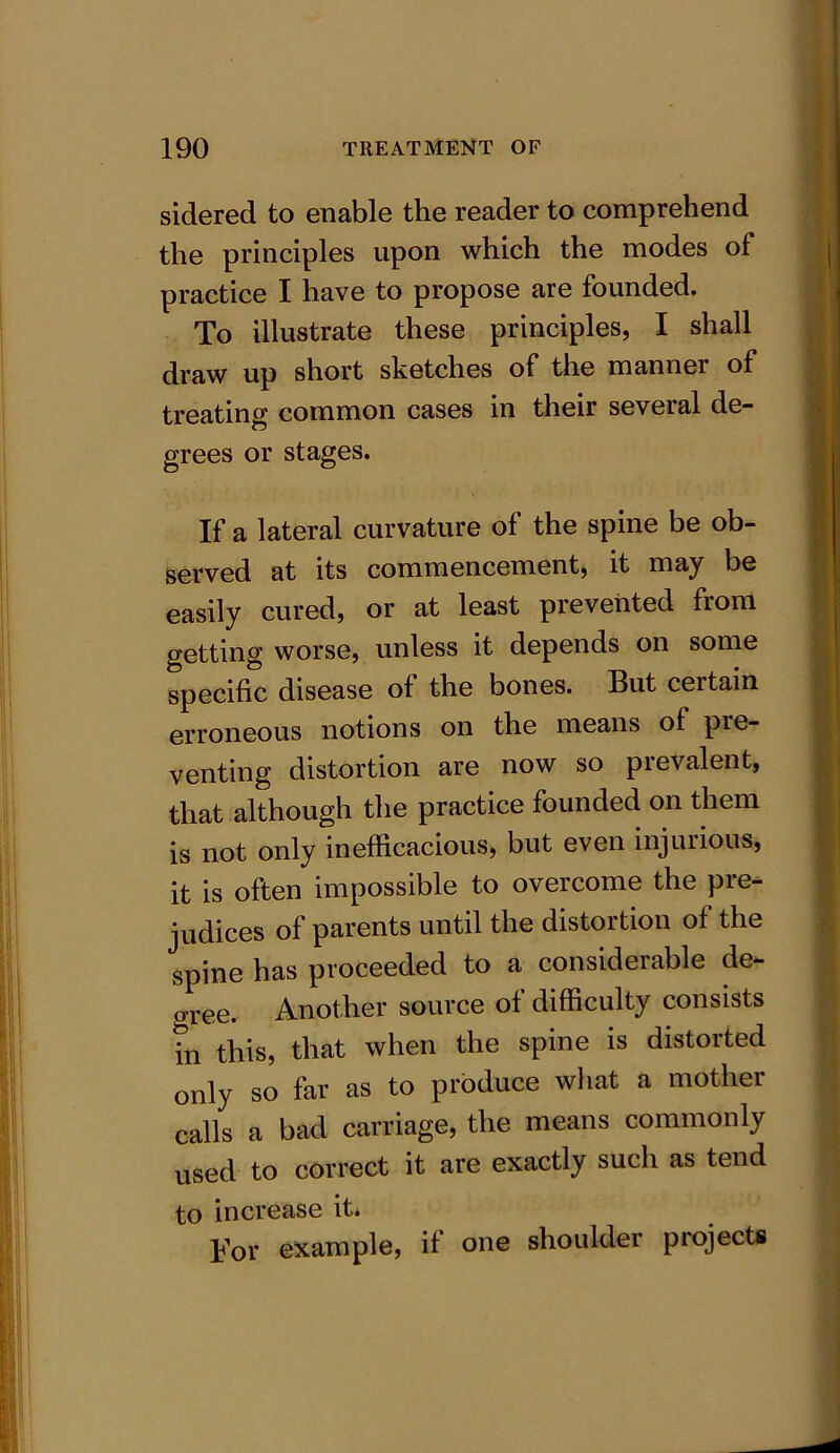 sidered to enable the reader to comprehend the principles upon which the modes of practice I have to propose are founded. To illustrate these principles, I shall draw up short sketches of the manner of treating common cases in their several de- grees or stages. If a lateral curvature of the spine be ob- served at its commencement, it may be easily cured, or at least prevented from getting worse, unless it depends on some specific disease ol the bones. But ceitain erroneous notions on the means of pre- venting distortion are now so prevalent, that although the practice founded on them is not only inefficacious, but even injurious, it is often impossible to overcome the pre- judices of parents until the distortion of the spine has proceeded to a considerable de- cree. Another source of difficulty consists in this, that when the spine is distorted only so far as to produce what a mother calls a bad carriage, the means commonly used to correct it are exactly such as tend to increase it. For example, if one shoulder projects