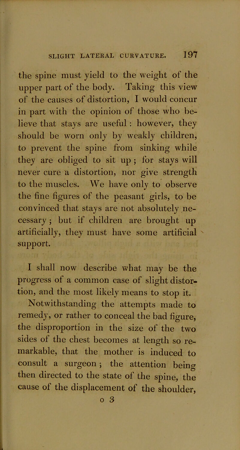 the spine must yield to the weight of the upper part of the body. Taking this view of the causes of distortion, I would concur in part with the opinion of those who be- lieve that stays are useful : however, they should be worn only by weakly children, to prevent the spine from sinking while they are obliged to sit up ; for stays will never cure a distortion, nor give strength to the muscles. We have only to observe the fine figures of the peasant girls, to be convinced that stays are not absolutely ne- cessary ; but if children are brought up artificially, they must have some artificial N support. I shall now describe what may be the progress of a common case of slight distor- tion, and the most likely means to stop it. Notwithstanding the attempts made to remedy, or rather to conceal the bad figure, the disproportion in the size of the two sides of the chest becomes at length so re- markable, that the mother is induced to consult a surgeon; the attention being then directed to the state of the spine, the cause of the displacement of the shoulder, o 3