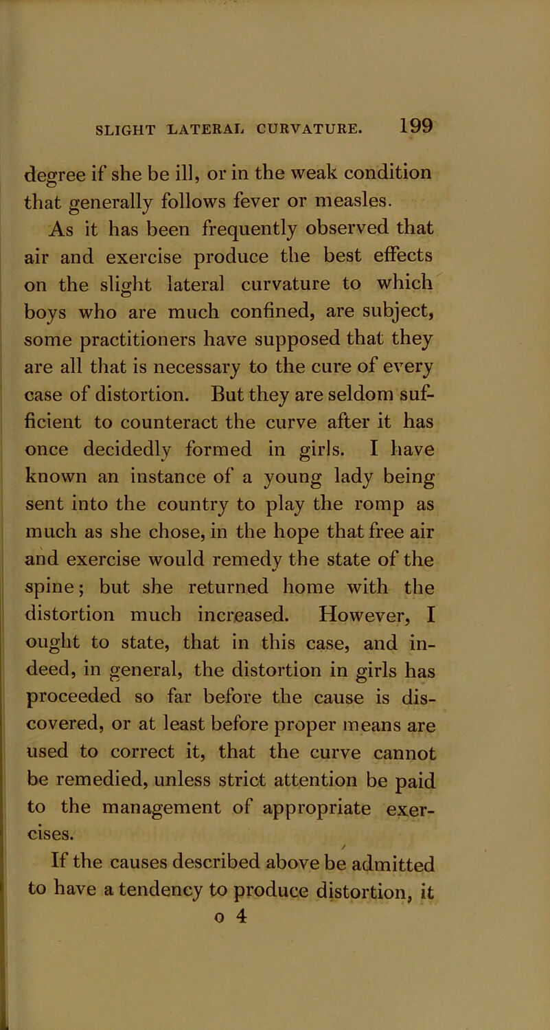 degree if she be ill, or in the weak condition that generally follows fever or measles. As it has been frequently observed that air and exercise produce the best effects on the slight lateral curvature to which boys who are much confined, are subject, some practitioners have supposed that they are all that is necessary to the cure of every case of distortion. But they are seldom suf- ficient to counteract the curve after it has once decidedly formed in girls. I have known an instance of a young lady being sent into the country to play the romp as much as she chose, in the hope that free air and exercise would remedy the state of the spine; but she returned home with the distortion much increased. However, I ought to state, that in this case, and in- deed, in general, the distortion in girls has proceeded so far before the cause is dis- covered, or at least before proper means are used to correct it, that the curve cannot be remedied, unless strict attention be paid to the management of appropriate exer- cises. If the causes described above be admitted to have a tendency to produce distortion, it o 4