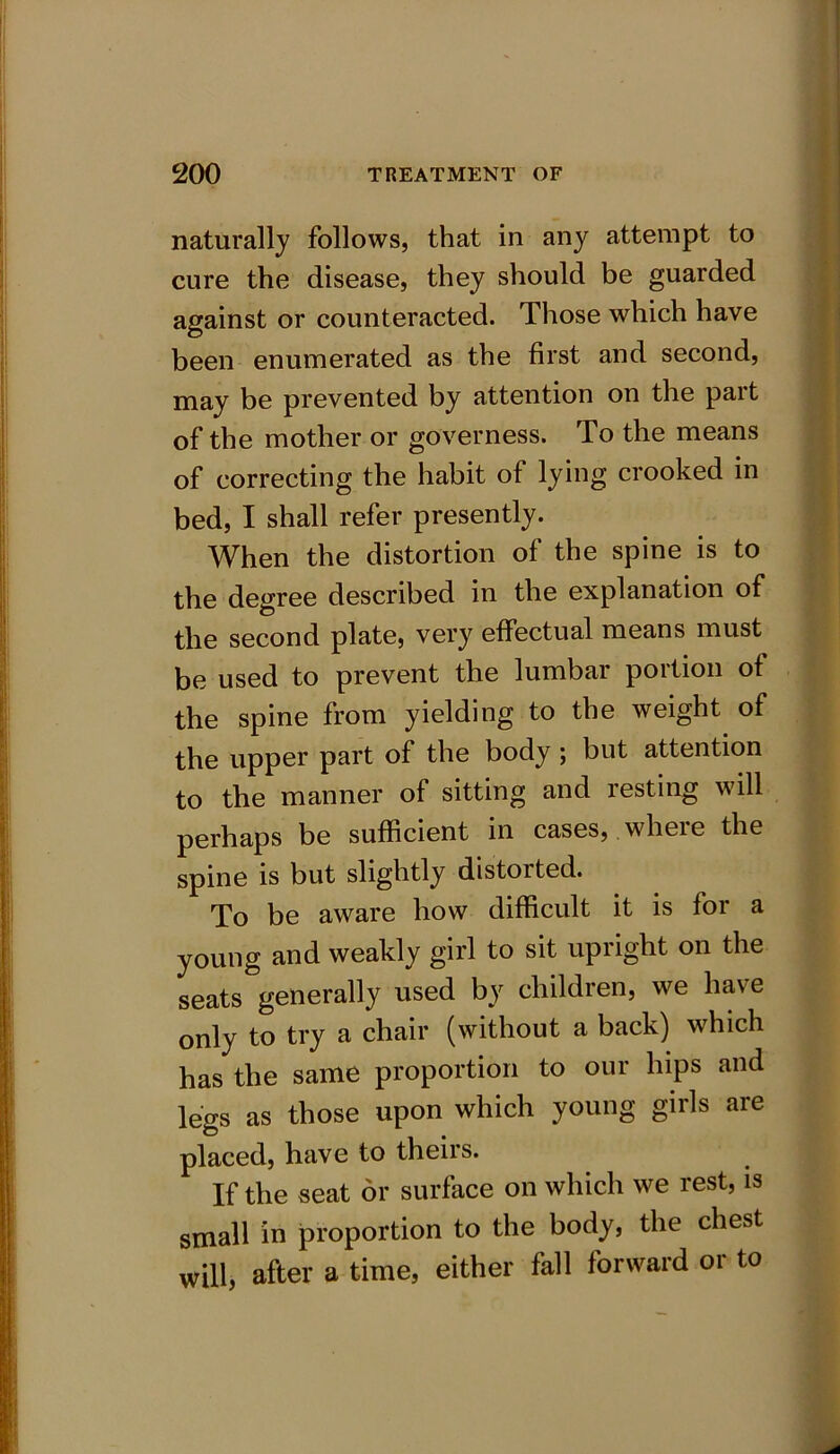 naturally follows, that in any attempt to cure the disease, they should be guarded against or counteracted. Those which have been enumerated as the first and second, may be prevented by attention on the pait of the mother or governess. To the means of correcting the habit of lying crooked in bed, I shall refer presently. When the distortion of the spine is to the degree described in the explanation of the second plate, very effectual means must be used to prevent the lumbar portion of the spine from yielding to the weight of the upper part of the body; but attention to the manner of sitting and resting will perhaps be sufficient in cases, wheie the spine is but slightly distorted. To be aware how difficult it is for a young and weakly girl to sit upright on the seats generally used by children, we have only to try a chair (without a back) which has the same proportion to our hips and legs as those upon which young girls are placed, have to theirs. If the seat or surface on which we rest, is small in proportion to the body, the chest will, after a time, either fall forward or to