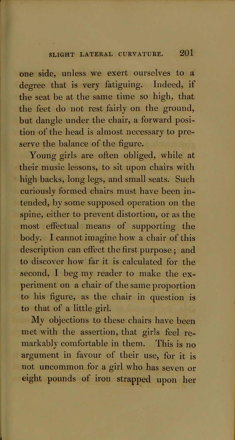 one side, unless we exert ourselves to a degree that is very fatiguing. Indeed, if the seat be at the same time so high, that the feet do not rest fairly on the ground, but dangle under the chair, a forward posi- tion of the head is almost necessary to pre- serve the balance of the figure. Young girls are often obliged, while at their music lessons, to sit upon chairs with high backs, long legs, and small seats. Such curiously formed chairs must have been in- tended, by some supposed operation on the spine, either to prevent distortion, or as the most effectual means of supporting the body. I cannot imagine how a chair of this description can effect the first purpose; and to discover how far it is calculated for the second, I beg my reader to make the ex- periment on a chair of the same proportion to his figure, as the chair in question is to that of a little girl. My objections to these chairs have been met with the assertion, that girls feel re- markably comfortable in them. This is no argument in favour of their use, for it is not uncommon for a girl who has seven or eight pounds of iron strapped upon her