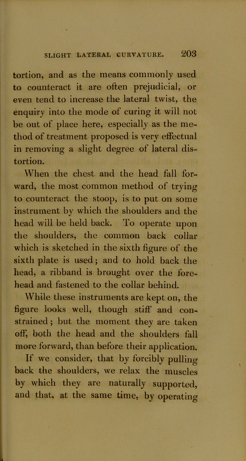 tortion, and as the means commonly used to counteract it are often prejudicial, or even tend to increase the lateral twist, the enquiry into the mode of curing it will not be out of place here, especially as the me- thod of treatment proposed is very effectual in removing a slight degree of lateral dis- tortion. When the chest and the head fall for- ward, the most common method of trying to counteract the stoop, is to put on some instrument by which the shoulders and the head will be held back. To operate upon the shoulders, the common back collar which is sketched in the sixth figure of the sixth plate is used; and to hold back the head, a ribband is brought over the fore- head and fastened to the collar behind. While these instruments are kept on, the figure looks well, though stiff and con- strained ; but the moment they are taken off, both the head and the shoulders fall more forward, than before their application. If we consider, that by forcibly pulling- back the shoulders, we relax the muscles by which they are naturally supported, and that, at the same time, by operating