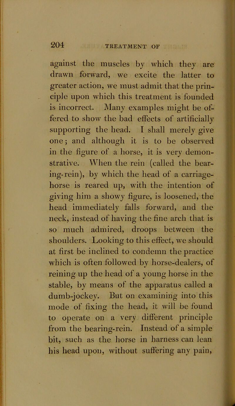 against the muscles by which they are drawn forward, we excite the latter to greater action, we must admit that the prin- ciple upon which this treatment is founded is incorrect. Many examples might be of- fered to show the bad effects of artificially supporting the head. I shall merely give one; and although it is to be observed in the figure of a horse, it is very demon- strative. When the rein (called the bear- ing-rein), by which the head of a carriage- horse is reared up, with the intention of giving him a showy figure, is loosened, the head immediately falls forward, and the neck, instead of having the fine arch that is so much admired, droops between the shoulders. Looking to this effect, we should at first be inclined to condemn the practice which is often followed by horse-dealers, of reining up the head of a young horse in the stable, by means of the apparatus called a dumb-jockey. But on examining into this mode of fixing the head, it will be found to operate on a very different principle from the bearing-rein. Instead of a simple bit, such as the horse in harness can lean his head upon, without suffering any pain,