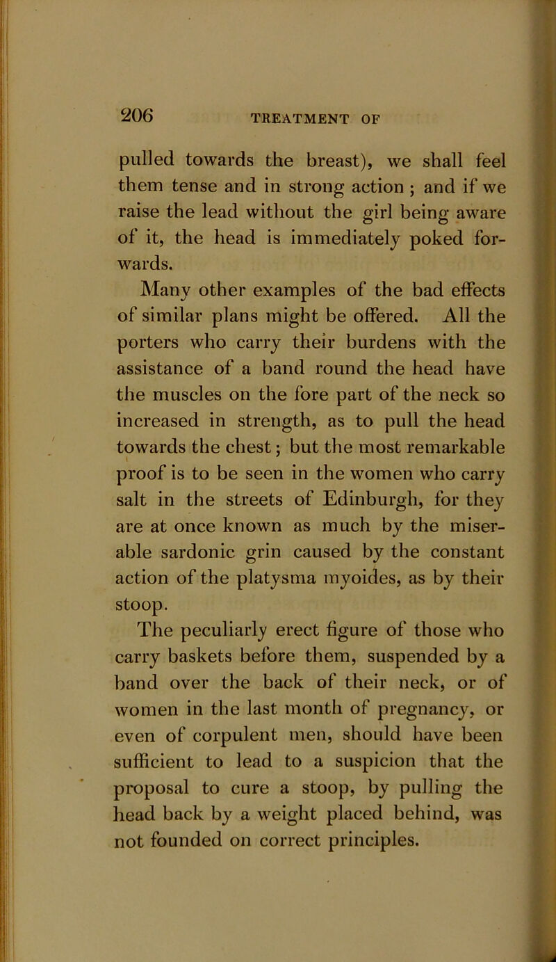 pulled towards the breast), we shall feel them tense and in strong action ; and if we raise the lead without the girl being aware of it, the head is immediately poked for- wards. Many other examples of the bad effects of similar plans might be offered. All the porters who carry their burdens with the assistance of a band round the head have the muscles on the fore part of the neck so increased in strength, as to pull the head towards the chest; but the most remarkable proof is to be seen in the women who carry salt in the streets of Edinburgh, for they are at once known as much by the miser- able sardonic grin caused by the constant action of the platysma myoides, as by their stoop. The peculiarly erect figure of those who carry baskets before them, suspended by a band over the back of their neck, or of women in the last month of pregnancy, or even of corpulent men, should have been sufficient to lead to a suspicion that the proposal to cure a stoop, by pulling the head back by a weight placed behind, was not founded on correct principles.
