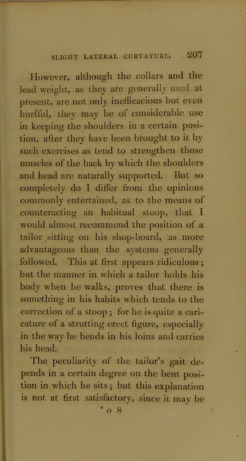 However, although the collars and the lead weight, as they are generally used at present, are not only inefficacious but even hurtful, they may be of considerable use in keeping the shoulders in a certain posi- tion, after they have been brought to it by such exercises as tend to strengthen those muscles of the back by which the shoulders and head are naturally supported. But so completely do I differ from the opinions commonly entertained, as to the means of counteracting an habitual stoop, that I would almost recommend the position of a tailor sitting on his shop-board, as more advantageous than the systems generally followed. This at first appears ridiculous ; but the manner in which a tailor holds his body when he walks, proves that there is something in his habits which tends to the correction of a stoop ; for he is quite a cari- cature of a strutting erect figure, especially in the way he bends in his loins and carries his head. The peculiarity of the tailor’s gait de- pends in a certain degree on the bent posi- tion in which he sits; but this explanation is not at first satisfactory, since it may be # o 8
