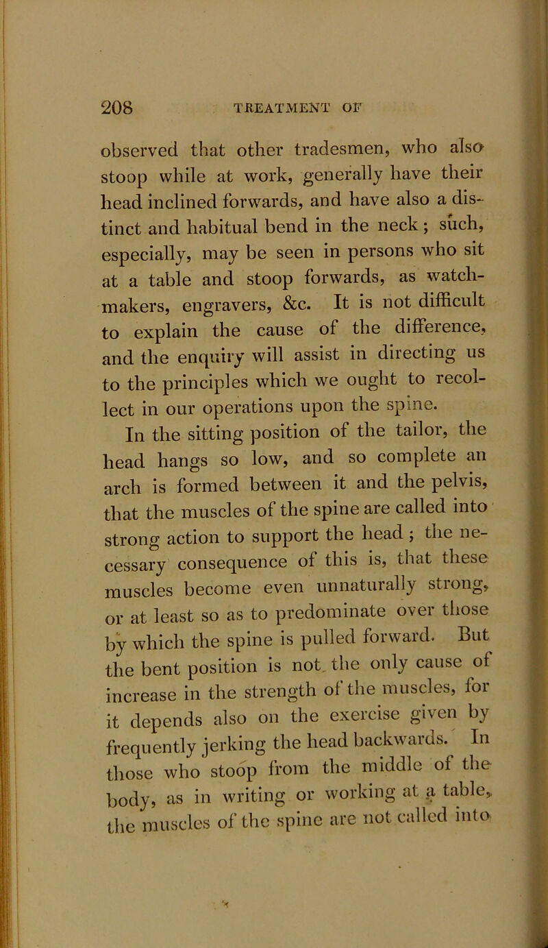 observed that other tradesmen, who also stoop while at work, generally have their head inclined forwards, and have also a dis- tinct and habitual bend in the neck ; such, especially, may be seen in persons who sit at a table and stoop forwards, as watch- makers, engravers, &c. It is not difficult to explain the cause of the difference, and the enquiry will assist in directing us to the principles which we ought to recol- lect in our operations upon the spine. In the sitting position of the tailor, the head hangs so low, and so complete an arch is formed between it and the pelvis, that the muscles of the spine are called into strong action to support the head ; the ne- cessary consequence ol this is, that these muscles become even unnatuially stiong, or at least so as to predominate over those by which the spine is pulled forward. But the bent position is not the only cause of increase in the strength of the muscles, for it depends also on the exercise given by frequently jerking the head backwards. In those who stoop from the middle of the body, as in writing or working at a table* the muscles of the spine are not called into