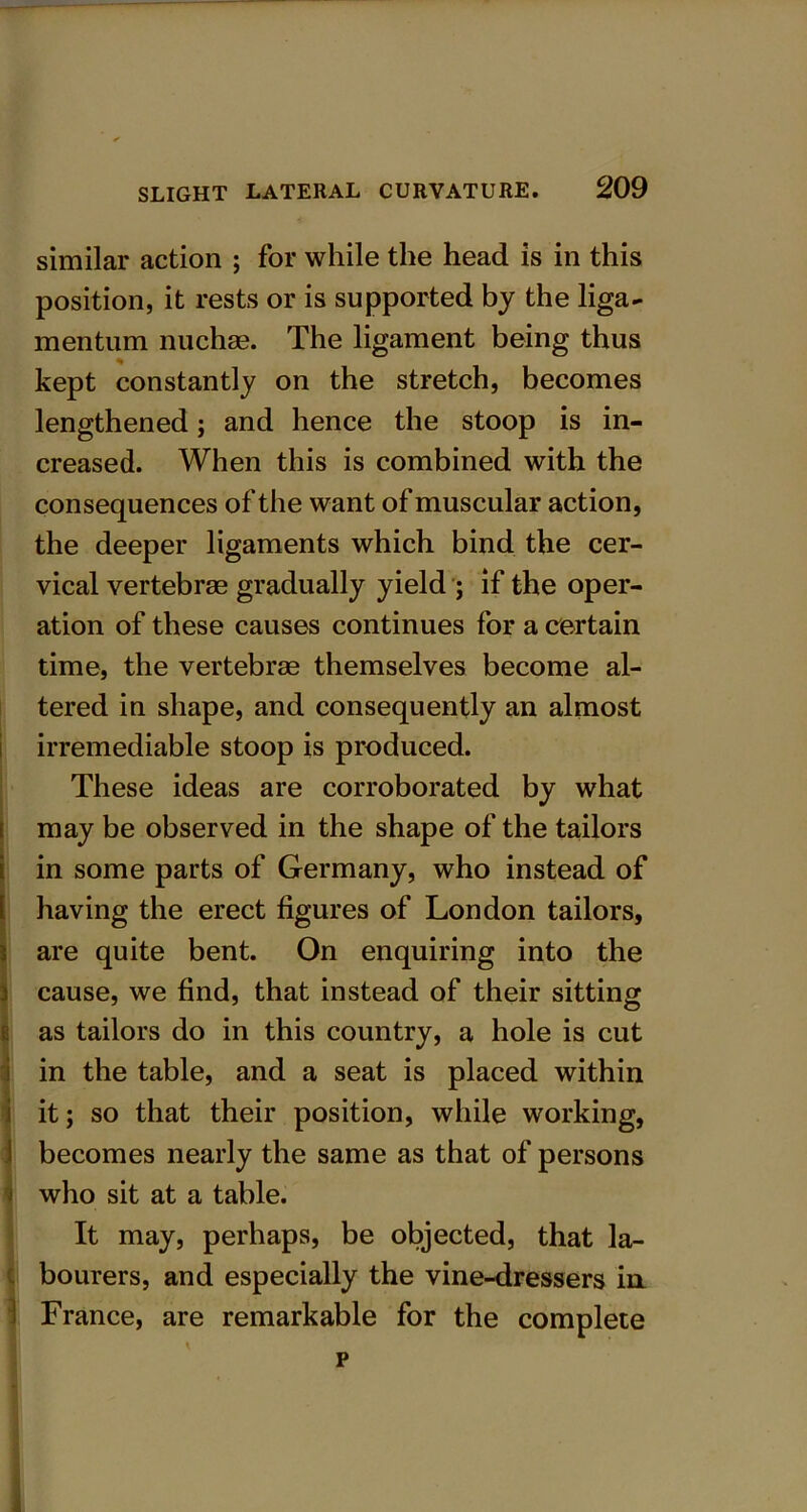 similar action ; for while the head is in this position, it rests or is supported by the liga- mentum nuchae. The ligament being thus kept constantly on the stretch, becomes lengthened; and hence the stoop is in- creased. When this is combined with the consequences of the want of muscular action, the deeper ligaments which bind the cer- vical vertebrae gradually yield ; if the oper- ation of these causes continues for a certain time, the vertebrae themselves become al- tered in shape, and consequently an almost irremediable stoop is produced. These ideas are corroborated by what may be observed in the shape of the tailors in some parts of Germany, who instead of having the erect figures of London tailors, are quite bent. On enquiring into the j cause, we find, that instead of their sitting e as tailors do in this country, a hole is cut in the table, and a seat is placed within it; so that their position, while working, 1 becomes nearly the same as that of persons who sit at a table. It may, perhaps, be objected, that la- bourers, and especially the vine-dressers in. France, are remarkable for the complete \ p i