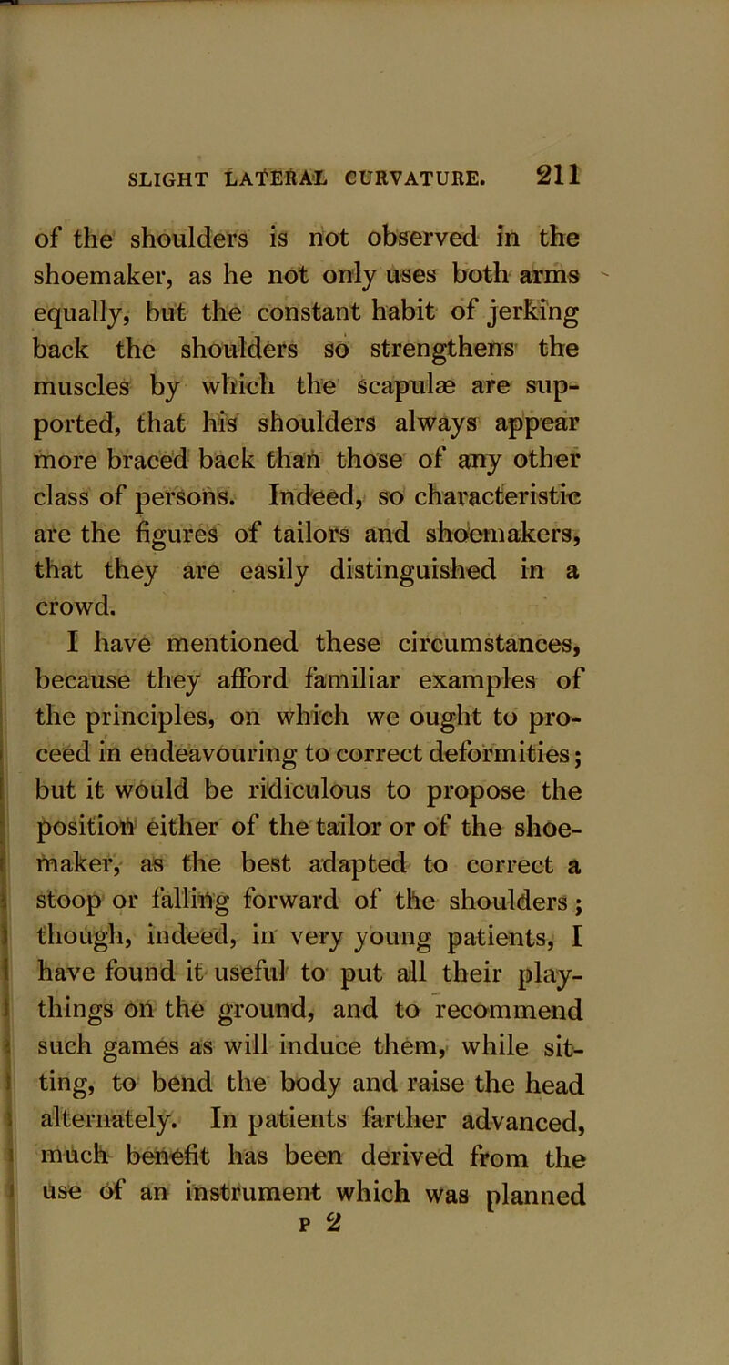 of the shoulders is not observed in the shoemaker, as he not only uses both arms equally, but the constant habit of jerking back the shoulders so strengthens the muscles by which the scapulas are sup- ported, that his shoulders always appear more braced back than those of any other class of persons. Indeed, so characteristic are the figures of tailors and shoemakers, that they are easily distinguished in a crowd. I have mentioned these circumstances, because they afford familiar examples of the principles, on which we ought to pro- ceed in endeavouring to correct deformities; but it would be ridiculous to propose the position either of the tailor or of the shoe- maker, as the best adapted to correct a stoop or falling forward of the shoulders; though, indeed, in very young patients, I have found it useful to put all their play- things oil the ground, and to recommend such games as will induce them, while sit- ting, to bend the body and raise the head alternately. In patients farther advanced, much benefit has been derived from the use of an instrument which was planned p 2