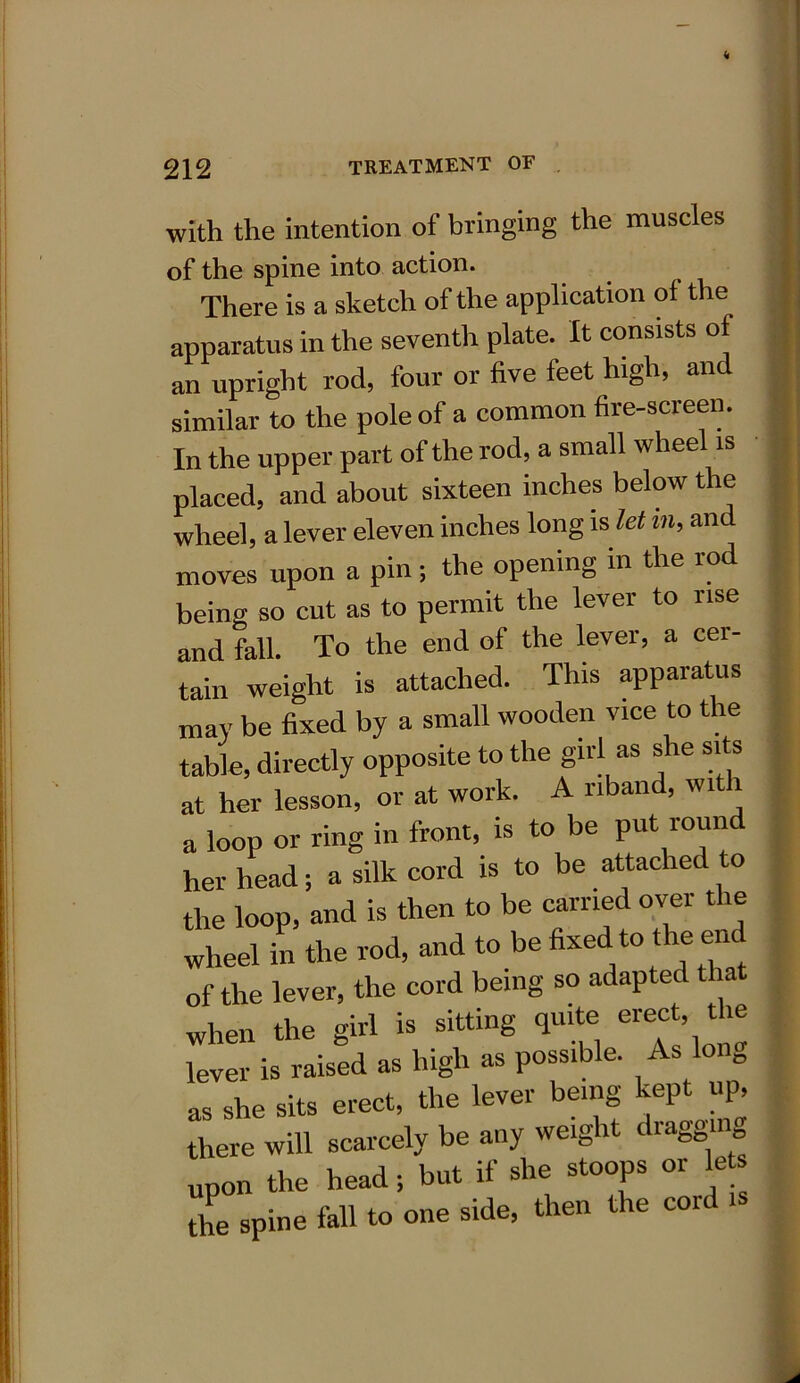 with the intention of bringing the muscles of the spine into action. There is a sketch of the application of the apparatus in the seventh plate. It consists of an upright rod, four or five feet high, and similar to the pole of a common fire-screen. In the upper part of the rod, a small wheel is placed, and about sixteen inches below the wheel, a lever eleven inches long is let m, and moves upon a pin; the opening in the rod being so cut as to permit the lever to rise and fall. To the end of the lever, a cer- tain weight is attached. This apparatus may be fixed by a small wooden vice to the table, directly opposite to the girl as she sits at her lesson, or at work. A riband, wi i a loop or ring in front, is to be put round her head; a silk cord is to be attached to the loop, and is then to be carried over the wheel in the rod, and to be fi^d ‘° the end of the lever, the cord being so adapted that when the girl is sitting quite eiect, * lever is raised as high as possible. As 1 0 as she sits erect, the lever being kept up, there will scarcely be any weight drawing upon the head; but if she stoops or lets the spine fall to one side, then the cold