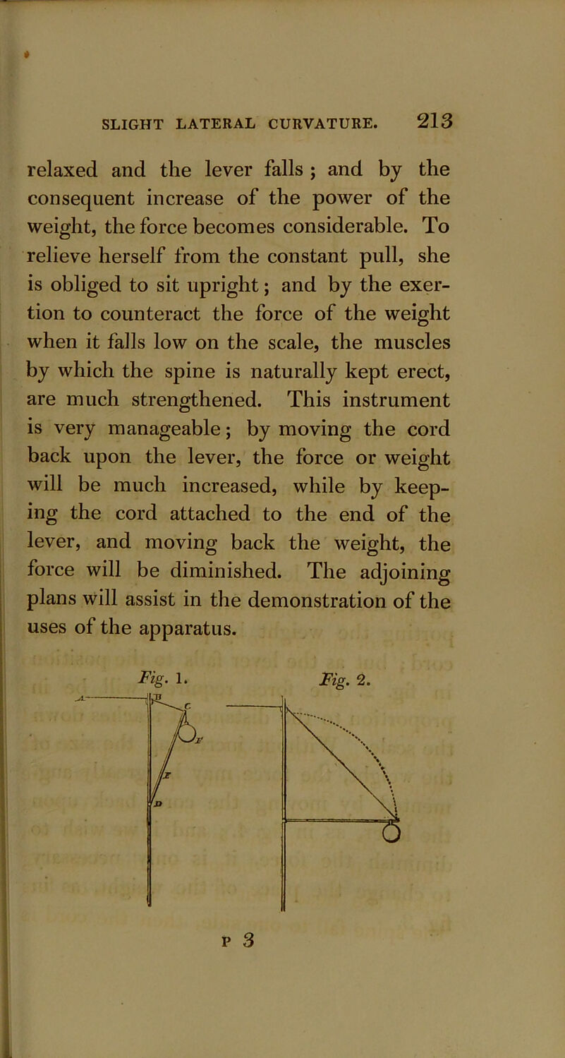* SLIGHT LATERAL CURVATURE. 213 relaxed and the lever falls ; and by the consequent increase of the power of the weight, the force becomes considerable. To relieve herself from the constant pull, she is obliged to sit upright; and by the exer- tion to counteract the force of the weight when it falls low on the scale, the muscles by which the spine is naturally kept erect, are much strengthened. This instrument is very manageable; by moving the cord back upon the lever, the force or weight will be much increased, while by keep- ing the cord attached to the end of the lever, and moving back the weight, the force will be diminished. The adjoining plans will assist in the demonstration of the uses of the apparatus.