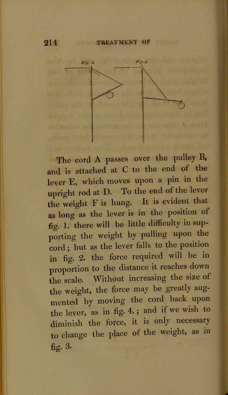 The eord A passes over the pulley B, and is attached at C to the end of the lever E, which moves upon a pin in the upright rod at D. To the end of the lever the weight F is hung. It is evident that as long as the lever is in the position of fig. 1. there will be little difficulty in sup- porting the weight by pulling upon the cord; but as the lever falls to the position in fig. 2. the force required will be in proportion to the distance it reaches dow n the scale. Without increasing the size of the weight, the force may be greatly aug- mented by moving the cord back upon the lever, as in fig. 4. ; and if we wish to diminish the force, it is only necessary to change the place of the weight, as in fig. 3.