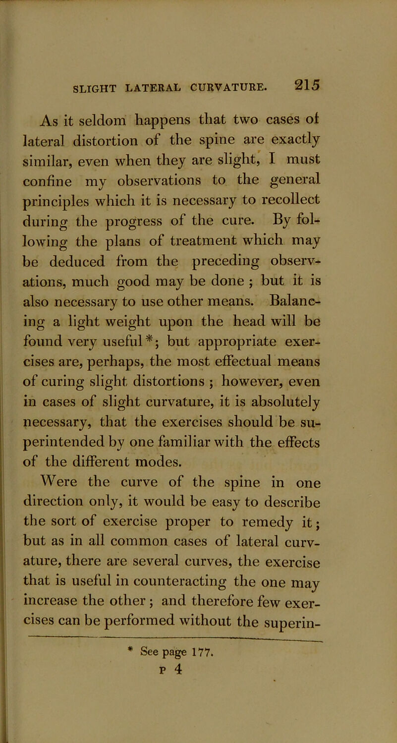As it seldom happens that two cases ol lateral distortion of the spine are exactly similar, even when they are slight, I must confine my observations to the general principles which it is necessary to recollect during the progress of the cure. By fol- lowing the plans of treatment which may be deduced from the preceding observ- ations, much good may be done ; but it is also necessary to use other means. Balanc- ing a light weight upon the head will be found very useful *; but appropriate exer- cises are, perhaps, the most effectual means of curing slight distortions ; however, even in cases of slight curvature, it is absolutely necessary, that the exercises should be su- perintended by one familiar with the effects of the different modes. Were the curve of the spine in one direction only, it would be easy to describe the sort of exercise proper to remedy it; but as in all common cases of lateral curv- ature, there are several curves, the exercise that is useful in counteracting the one may increase the other ; and therefore few exer- cises can be performed without the superin- * See page 177. p 4