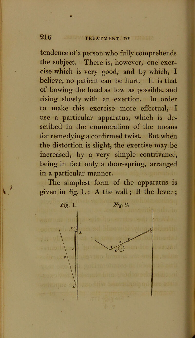 tendence of a person who fully comprehends the subject. There is, however, one exer- cise which is very good, and by which, I believe, no patient can be hurt. It is that of bowing the head as low as possible, and rising slowly with an exertion. In order to make this exercise more effectual, I use a particular apparatus, which is de- scribed in the enumeration of the means for remedying a confirmed twist. But when the distortion is slight, the exercise may be increased, by a very simple contrivance, being in fact only a door-spring, arranged in a particular manner. The simplest form of the apparatus is given in fig. 1.: A the wall; B the lever ;
