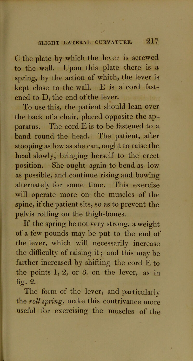 C the plate by which the lever is screwed to the wall. Upon this plate there is a spring, by the action of which, the lever is kept close to the wall. E is a cord fast- ened to D, the end of the lever. To use this, the patient should lean over the back of a chair, placed opposite the ap- paratus. The cord E is to be fastened to a band round the head. The patient, after stooping as low as she can, ought to raise the head slowly, bringing herself to the erect position. She ought again to bend as low as possible, and continue rising and bowing alternately for some time. This exercise will operate more on the muscles of the spine, if the patient sits, so as to prevent the pelvis rolling on the thigh-bones. If the spring be not very strong, a weight of a few pounds may be put to the end of the lever, which will necessarily increase the difficulty of raising it; and this may be farther increased by shifting the cord E to the points 1, 2, or 3. on the lever, as in fig. 2. The form of the lever, and particularly the roll spring, make this contrivance more useful for exercising the muscles of the