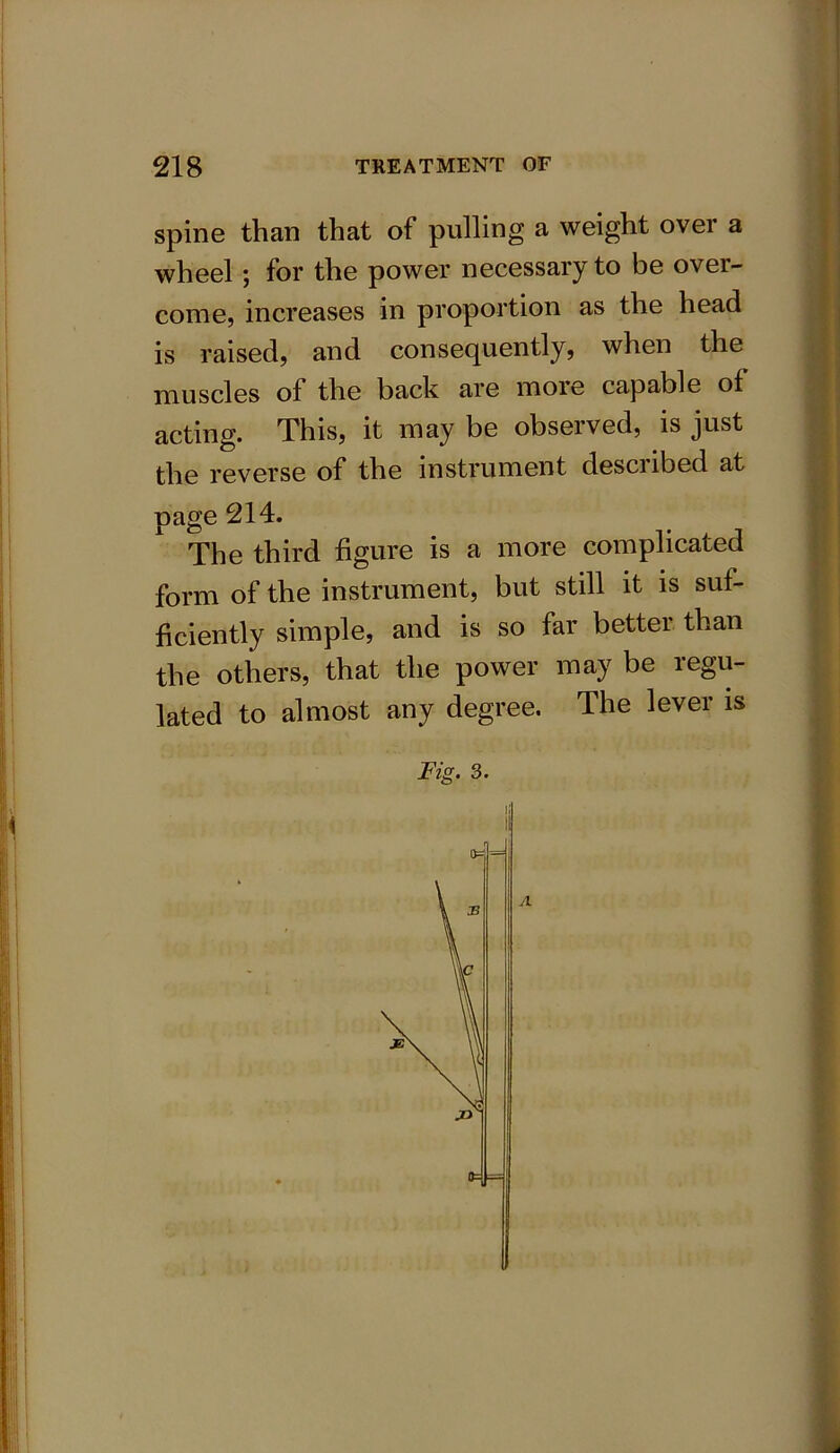 spine than that of pulling a weight over a wheel; for the power necessary to be over- come, increases in proportion as the head is raised, and consequently, when the muscles ol the back are more capable of acting. This, it may be observed, is just the reverse of the instrument described at page 214. The third figure is a more complicated form of the instrument, but still it is suf- ficiently simple, and is so far better than the others, that the power may be regu- lated to almost any degree. The lever is Fig. 3. II