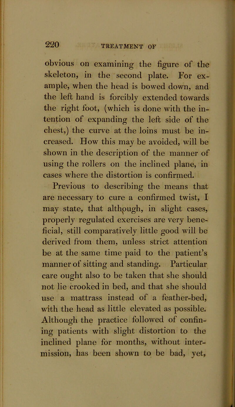 obvious on examining the figure of the skeleton, in the second plate. For ex- ample, when the head is bowed down, and the left hand is forcibly extended towards the right foot, (which is done with the in- tention of expanding the left side of the chest,) the curve at the loins must be in- creased. How this may be avoided, will be shown in the description of the manner of using the rollers on the inclined plane, in cases where the distortion is confirmed. Previous to describing the means that are necessary to cure a confirmed twist, I may state, that although, in slight cases, properly regulated exercises are very bene- ficial, still comparatively little good will be derived from them, unless strict attention be at the same time paid to the patient’s manner of sitting and standing. Particular care ought also to be taken that she should not lie crooked in bed, and that she should use a mattrass instead of a feather-bed, with the head as little elevated as possible. Although the practice followed of confin- ing patients with slight distortion to the inclined plane for months, without inter- mission, has been shown to be bad, yet,