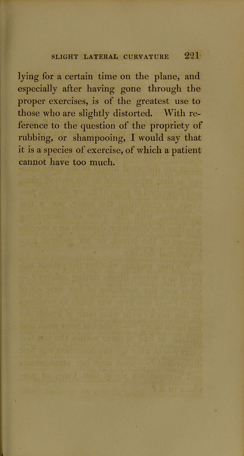 lying for a certain time on the plane, and especially after having gone through the proper exercises, is of the greatest use to those who are slightly distorted. With re- ference to the question of the propriety of rubbing, or shampooing, I would say that it is a species of exercise, of which a patient cannot have too much.