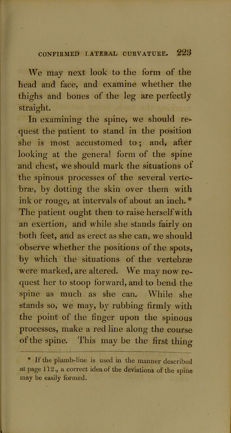 We may next look to the form of the head and face, and examine whether the thighs and bones of the leg are perfectly straight. In examining the spine, we should re- quest the patient to stand in the position she is most accustomed to; and, after looking at the general form of the spine and chest, we should mark the situations of the spinous processes of the several verte- brae, by dotting the skin over them with ink or rouge, at intervals of about an inch. * The patient ought then to raise herself with an exertion, and while she stands fairly on both feet, and as erect as she can, we should observe whether the positions of the spots, by which the situations of the vertebrae were marked, are altered. We may now re- quest her to stoop forward, and to bend the spine as much, as she can. While she stands so, we may, by rubbing firmly with the point of the finger upon the spinous processes, make a red line along the course of the spine. This may be the first thing * If the plumb-line is used in the manner described at page 112., a correct idea of the deviations of the spine may be easily formed.