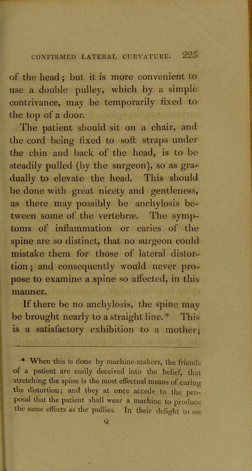 of the head; but it is more convenient to use a double pulley, which by a simple contrivance, may be temporarily fixed to the top of a door. The patient should sit on a chair, and the cord being fixed to soft straps under the chin and back of the head, is to be steadily pulled (by the surgeon), so as gra- dually to elevate the head. This should be done with great nicety and gentleness, as there may possibly be anchylosis be- tween some of the vertebras. The symp- toms of inflammation or caries of the spine are so distinct, that no surgeon could mistake them for those of lateral distor- tion ; and consequently would never pro- pose to examine a spine so affected, in this manner. If there be no anchylosis, the spine may be brought nearly to a straight line. * This is a satisfactory exhibition to a mother; * When this is done by machine-makers, the friends of a patient are easily deceived into the belief, that stretching the spine is the most effectual means of curin'*- the distortion; and they at once accede to the pro- posal that the patient shall wear a machine to produce the same effects as the pullies. In their delight to see Q