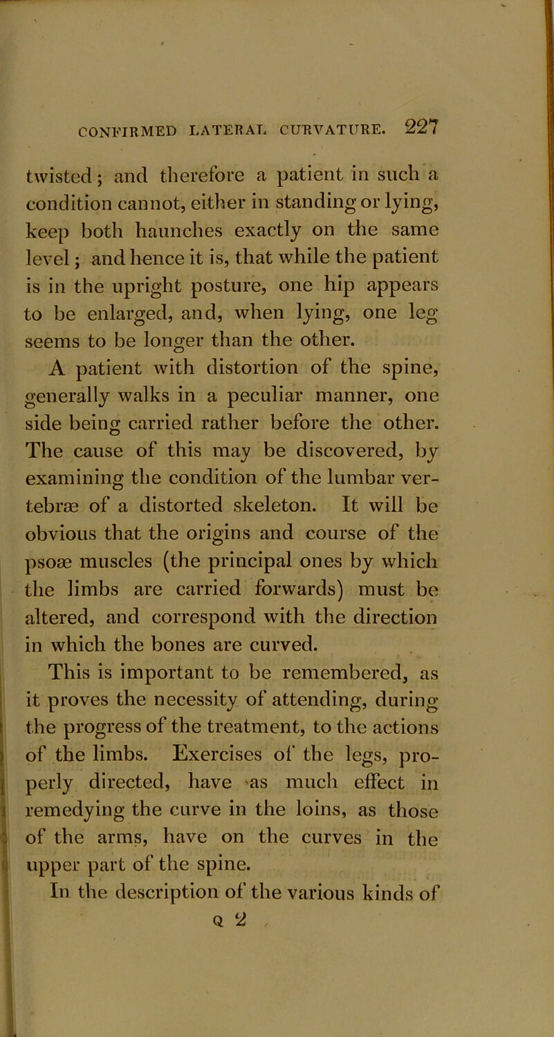 twisted; and therefore a patient in such a condition cannot, either in standing or lying, keep both haunches exactly on the same level; and hence it is, that while the patient is in the upright posture, one hip appears to be enlarged, and, when lying, one leg seems to be longer than the other. A patient with distortion of the spine, generally walks in a peculiar manner, one side being carried rather before the other. The cause of this may be discovered, by examining the condition of the lumbar ver- tebras of a distorted skeleton. It will be obvious that the origins and course of the psose muscles (the principal ones by which the limbs are carried forwards) must be altered, and correspond with the direction in which the bones are curved. This is important to be remembered, as it proves the necessity of attending, during the progress of the treatment, to the actions of the limbs. Exercises of the legs, pro- perly directed, have as much effect in remedying the curve in the loins, as those of the arms, have on the curves in the (upper part of the spine. In the description of the various kinds of Q 2 ,