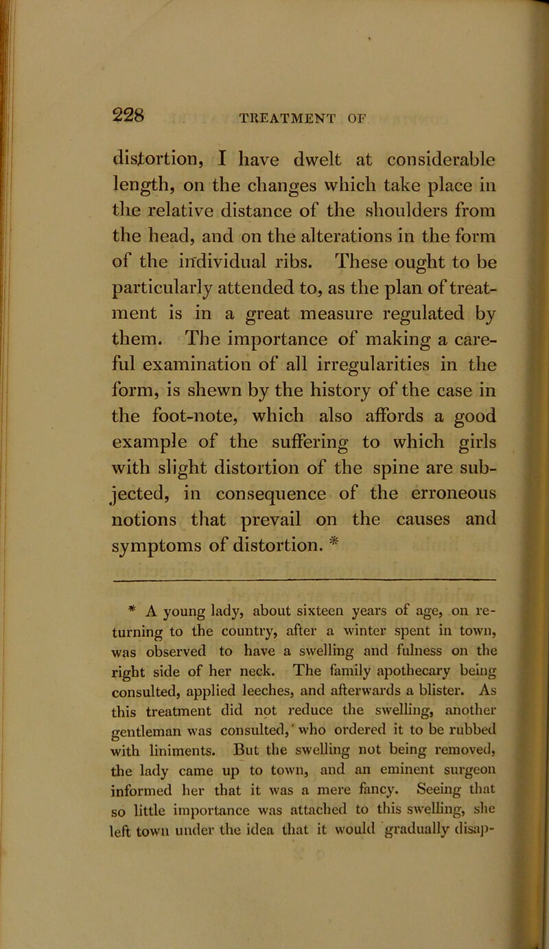 distortion, I have dwelt at considerable length, on the changes which take place in the relative distance of the shoulders from the head, and on the alterations in the form of the individual ribs. These ought to be particularly attended to, as the plan of treat- ment is in a great measure regulated by them. The importance of making a care- ful examination of all irregularities in the form, is shewn by the history of the case in the foot-note, which also affords a good example of the suffering to which girls with slight distortion of the spine are sub- jected, in consequence of the erroneous notions that prevail on the causes and symptoms of distortion. * * A young lady, about sixteen years of age, on re- turning to the country, after a winter spent in town, was observed to have a swelling and fulness on the right side of her neck. The family apothecary being consulted, applied leeches, and afterwards a blister. As this treatment did not reduce the swelling, another gentleman was consulted,' who ordered it to be rubbed with liniments. But the swelling not being removed, the lady came up to town, and an eminent surgeon informed her that it was a mere fancy. Seeing that so little importance was attached to this swelling, she left town under the idea that it would gradually disap-