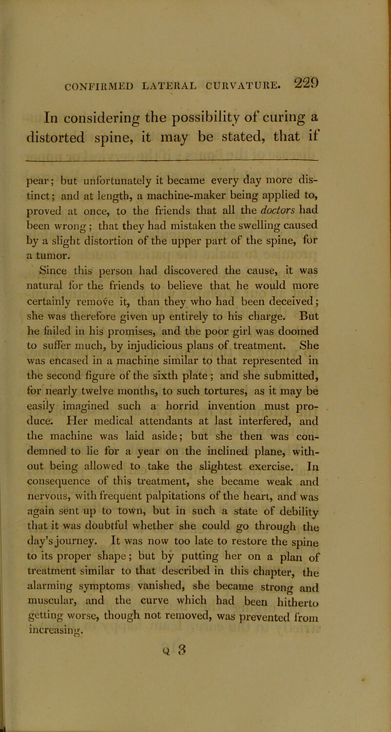 Iii considering the possibility of curing a distorted spine, it may be stated, that if pear; but unfortunately it became every day more dis- tinct; and at length, a machine-maker being applied to, proved at once, to the friends that all the doctors had been wrong; that they had mistaken the swelling caused by a slight distortion of the upper part of the spine, for a tumor. Since this person had discovered the cause, it was natural for the friends to believe that he would more certainly remove it, than they who had been deceived; she was therefore given up entirely to his charge. But he failed in his promises, and the poor girl was doomed to suffer much, by injudicious plans of treatment. She was encased in a machine similar to that represented in the second figure of the sixth plate; and she submitted, for nearly twelve months, to such tortures, as it may be easily imagined such a horrid invention must pro- duce. Her medical attendants at last interfered, and the machine was laid aside; but she then was con- demned to lie for a year on the inclined plane, with- out being allowed to take the slightest exercise. In consequence of this treatment, she became weak and nervous, with frequent palpitations of the heart, and was again sent up to town, but in such a state of debility that it was doubtful whether she could go through the day’s journey. It was now too late to restore the spine to its proper shape; but by putting her on a plan of treatment similar to that described in this chapter, the alarming symptoms vanished, she became strong and muscular, and the curve which had been hitherto getting worse, though not removed, was prevented from increasing.