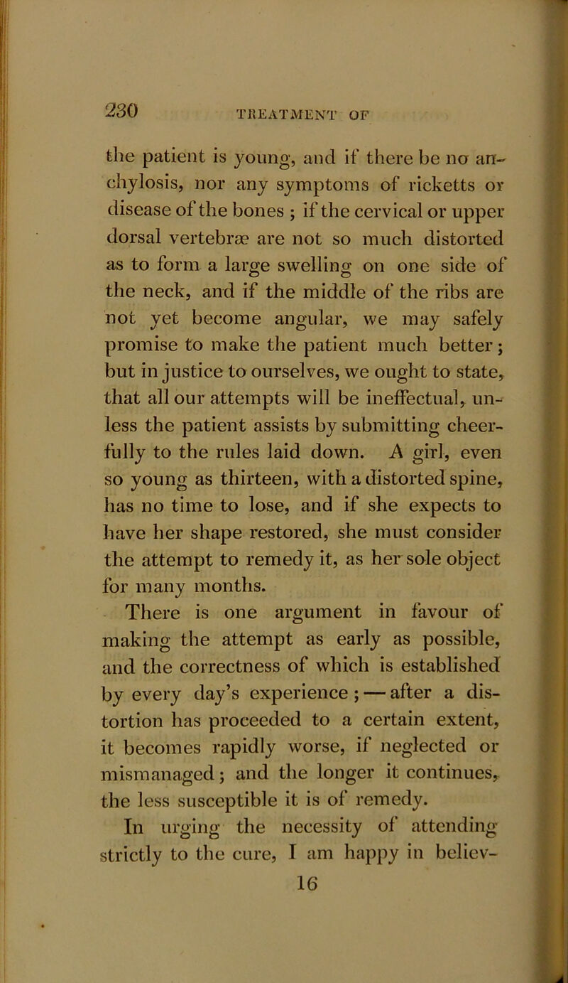 the patient is young, and if there be no an- chylosis, nor any symptoms of ricketts or disease of the bones ; if the cervical or upper dorsal vertebrae are not so much distorted as to form a large swelling on one side of the neck, and if the middle of the ribs are not yet become angular, we may safely promise to make the patient much better; but injustice to ourselves, we ought to state, that all our attempts will be ineffectual, un- less the patient assists by submitting cheer- fully to the rules laid down. A girl, even so young as thirteen, with a distorted spine, has no time to lose, and if she expects to have her shape restored, she must consider the attempt to remedy it, as her sole object for many months. There is one argument in favour of making the attempt as early as possible, and the correctness of which is established by every day’s experience ; — after a dis- tortion has proceeded to a certain extent, it becomes rapidly worse, if neglected or mismanaged; and the longer it continues, the less susceptible it is of remedy. In urging the necessity of attending strictly to the cure, I am happy in believ- 16