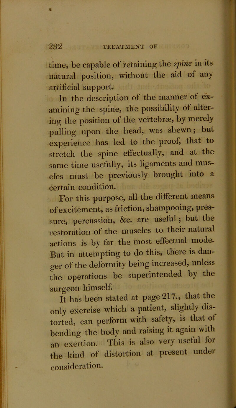 time, be capable of retaining the spine in its natural position, without the aid of any artificial support. In the description of the manner of ex- amining the spine, the possibility of alter- ing the position of the vertebrae, by meiely pulling upon the head, was shewn; but experience has led to the proof, that to stretch the spine effectually, and at the same time usefully, its ligaments and mus- cles must be previously brought into a certain condition. For this purpose, all the different means of excitement, as friction, shampooing, pres- sure, percussion, &c. are useful; but the restoration of the muscles to their natural actions is by far the most effectual mode* But in attempting to do this, there is dan- ger of the deformity being increased, unless the operations be superintended by the surgeon himself. It has been stated at page 217., that the only exercise which a patient, slightly dis- torted, can perform with safety, is that of bending the body and raising it again with an exertion. This is also very useful for the kind of distortion at present under consideration.