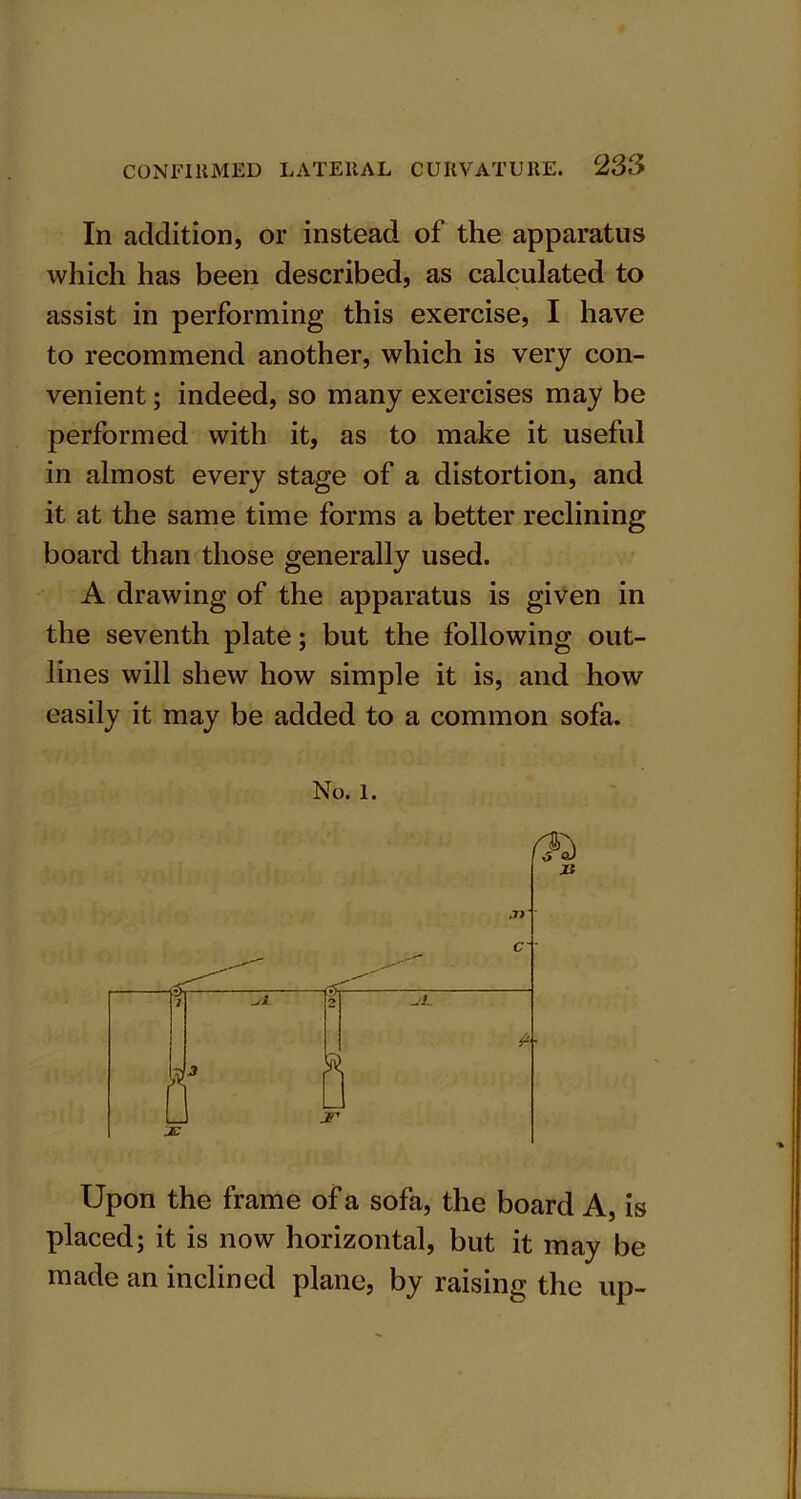 In addition, or instead of the apparatus which has been described, as calculated to assist in performing this exercise, I have to recommend another, which is very con- venient ; indeed, so many exercises may be performed with it, as to make it useful in almost every stage of a distortion, and it at the same time forms a better reclining board than those generally used. A drawing of the apparatus is given in the seventh plate; but the following out- lines will shew how simple it is, and how easily it may be added to a common sofa. No. 1. Upon the frame of a sofa, the board A, is placed; it is now horizontal, but it may be made an inclined plane, by raising the up-
