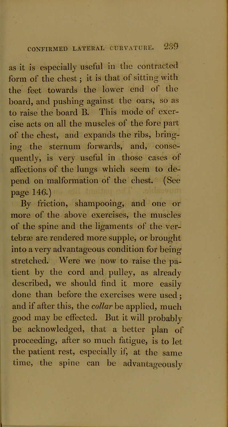 as it is especially useful in the contracted form of the chest; it is that of sitting with the feet towards the lower end of the board, and pushing against the oars, so as to raise the board B. This mode of exer- cise acts on all the muscles of the fore part of the chest, and expands the ribs, bring- ing the sternum forwards, and, conse- quently, is very useful in those cases of affections of the lungs which seem to de- pend on malformation of the chest. (See page 146.) By friction, shampooing, and one or more of the above exercises, the muscles of the spine and the ligaments of the ver- tebrae are rendered more supple, or brought into a very advantageous condition for being stretched. Were we now to raise the pa- tient by the cord and pulley, as already described, we should find it more easily done than before the exercises were used; and if after this, the collar be applied, much good may be effected. But it will probably be acknowledged, that a better plan of proceeding, after so much fatigue, is to let the patient rest, especially if, at the same time, the spine can be advantageously
