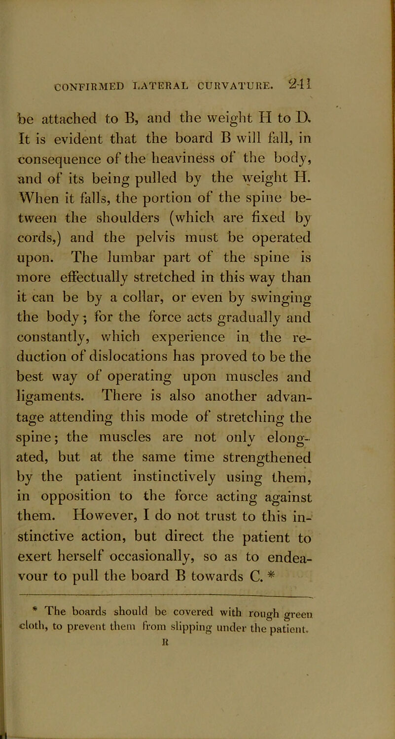 be attached to B, and the weight H to D. It is evident that the board B will fall, in consequence of the heaviness ol the body, and of its being pulled by the weight H. When it falls, the portion of the spine be- tween the shoulders (which are fixed by cords,) and the pelvis must be operated upon. The lumbar part of the spine is more effectually stretched in this way than it can be by a collar, or even by swinging the body; for the force acts gradually and constantly, which experience in the re- duction of dislocations has proved to be the best way of operating upon muscles and ligaments. There is also another advan- tage attending this mode of stretching the spine; the muscles are not only elong- ated, but at the same time strengthened by the patient instinctively using them, in opposition to the force acting against them. However, I do not trust to this in- stinctive action, but direct the patient to exert herself occasionally, so as to endea- vour to pull the board B towards C. * * The boards should be covered with rough green cloth, to prevent them from slipping under the patient. R