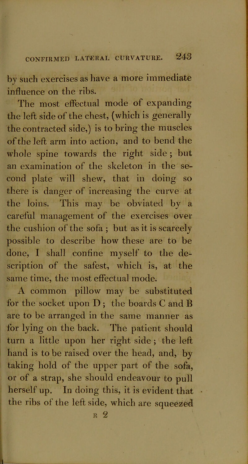 by such exercises as have a more immediate influence on the ribs. The most effectual mode of expanding the left side of the chest, (which is generally the contracted side,) is to bring the muscles of the left arm into action, and to bend the whole spine towards the right side ; but an examination of the skeleton in the se- cond plate will shew, that in doing so there is danger of increasing the curve at the loins. This may be obviated by a careful management of the exercises over the cushion of the sofa ; but as it is scarcely possible to describe how these are to be done, I shall confine myself to the de- scription of the safest, which is, at the same time, the most effectual mode. A common pillow may be substituted for the socket upon D ; the boards C and B are to be arranged in the same manner as for lying on the back. The patient should turn a little upon her right side ; the left hand is to be raised over the head, and, by taking hold of the upper part of the sofa, or of a strap, she should endeavour to pull herself up. In doing this, it is evident that the ribs of the left side, which are squeezed r 2